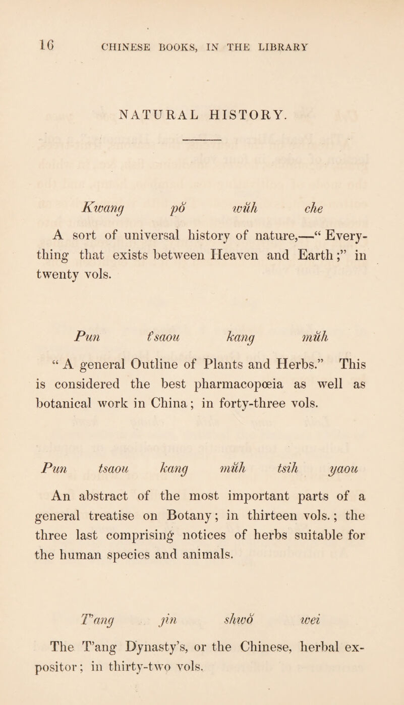 IG NATURAL HISTORY. Kwang pd with che A sort of universal history of nature,—Every¬ thing that exists between Heaven and Earthin twenty vols. Pun fsaou hang mull “ A general Outline of Plants and Herbs.” This is considered the best pharmacopoeia as well as botanical work in China; in forty-three vols. Pun tsaou hang mull tsili yaou An abstract of the most important parts of a general treatise on Botany; in thirteen vols.; the three last comprising notices of herbs suitable for the human species and animals. Pang jin sliivd ivei The T’ang Dynasty’s, or the Chinese, herbal ex¬ positor; in thirty-two vols.