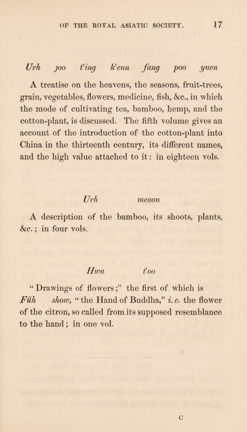 Urh joo t'ing Ueun fang poo yuen A treatise on the heavens, the seasons, fruit-trees, grain, vegetables, flowers, medicine, fish, &c., in which the mode of cultivating tea, bamboo, hemp, and the cotton-plant, is discussed. The fifth volume gives an account of the introduction of the cotton-plant into China in the thirteenth century, its different names, and the high value attached to it: in eighteen vols. Urh meaou A description of the bamboo, its shoots, plants, ho..; in four vols. Hwa foo “ Drawings of flowersthe first of which is Fuh show, “ the Hand of Buddha,” e, the flower of the citron, so called from its supposed resemblance to the hand ; in one vol. c