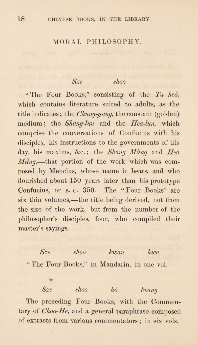 MORAL PHILOSOPHY. Sze shoo ‘‘The Four Books,” consisting of the Ta heo, which contains literature suited to adults, as the title indicates; the Chung-yung^ the constant (golden) medium; the Shang-lun and the Hea-lun, which comprise the conversations of Confucius with his disciples, his instructions to the governments of his day, his maxims, &c.; the Shang Mdng and Hea Mdng,—that portion of the work which was com¬ posed by Mencius, whose name it bears, and who flourished about 150 years later than his prototype Confucius, or b. c. 350. The “Four Books” are six thin volumes,—the title being derived, not from the size of the work, but from the number of the philosopher’s disciples, four, who compiled their master’s sayings. Sze shoo kwan hwa “ The Four Books,” in Mandarin, in one vol. Sze shoo ho keang The preceding Four Books, with the Commen¬ tary of Choo-He^ and a general paraphrase composed of extracts from various commentators; in six vols.