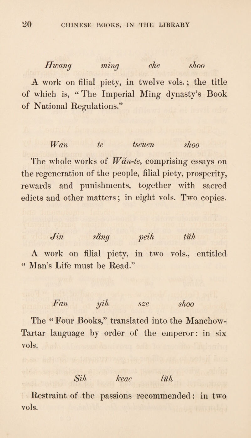 Hwang ming che shoo A work on filial piety, in twelve vols.; the title of which is, “ The Imperial Ming dynasty’s Book of National Regulations.” Wan te tseuen shoo The whole works of Wdn-te^ comprising essays on the regeneration of the people, filial piety, prosperity, rewards and punishments, together with sacred edicts and other matters; in eight vols. Two copies. Jin sang peih tuh A work on filial piety, in two vols., entitled “ Man’s Life must be Read.” Fan yih sze shoo The “Four Books,” translated into the Manchow- Tartar language by order of the emperor: in six vols. Sih keae luh Restraint of the passions recommended: in two