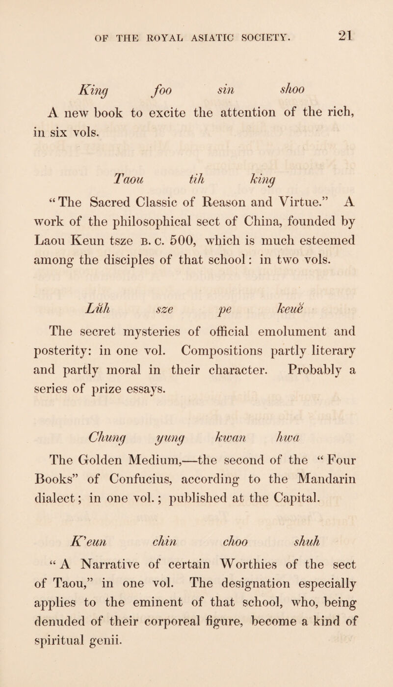 King foo sin A new book to excite the attention in six vols. shoo of the rich, Taou till “The Sacred Classic of Reason and Virtue.” A work of the philosophical sect of China, founded by Laoii Keun tsze b. c. 500, which is much esteemed among the disciples of that school: in two vols. Liih sze pe keue The secret mysteries of official emolument and posterity: in one vol. Compositions partly literary and partly moral in their character. Probably a series of prize essays. Chung ymig kwan hwa The Golden Medium,—the second of the “Four Books” of Confucius, according to the Mandarin dialect; in one vol.; published at the Capital. Keun chin choo shuh “A Narrative of certain Worthies of the sect of Taou,” in one vol. The designation especially applies to the eminent of that school, who, being denuded of their corporeal figure, become a kind of spiritual genii.