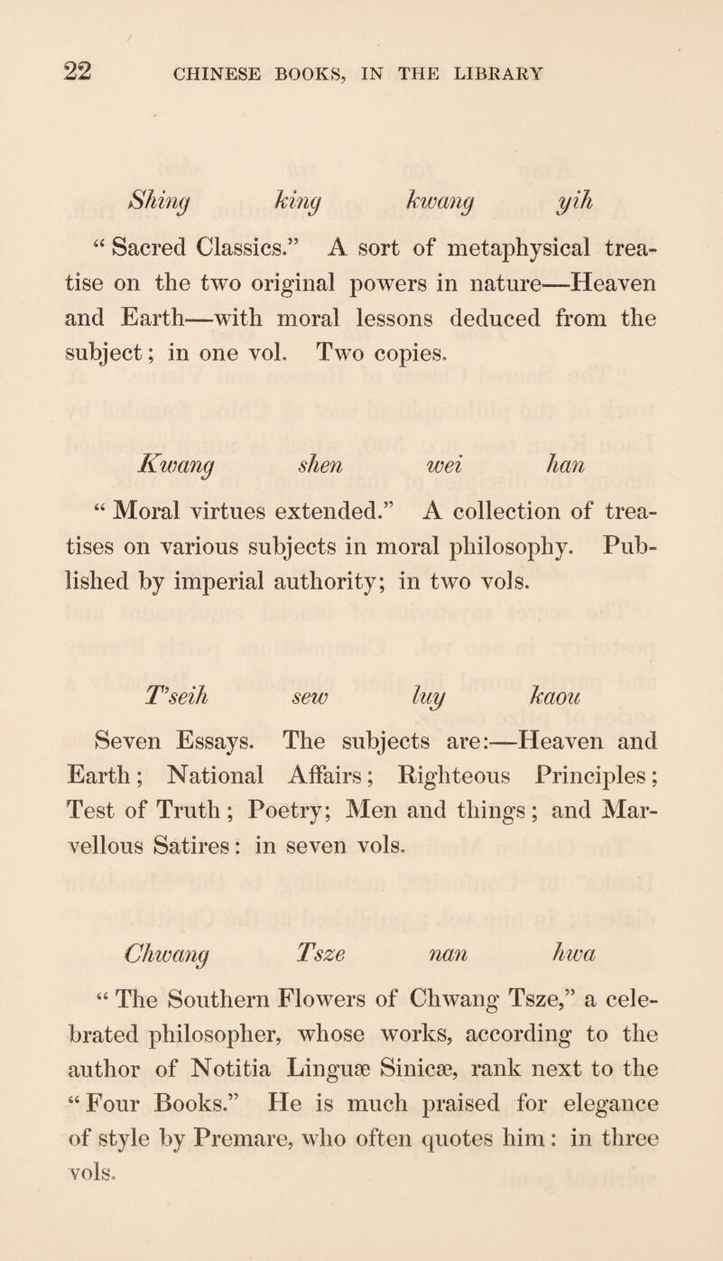 Siting king kwang yih Sacred Classics.” A sort of metaphysical trea¬ tise on the two original powers in nature—Heaven and Earth—with moral lessons deduced from the subject; in one vol. Two copies. Kwang shen wei “ Moral virtues extended.” A collection of trea¬ tises on various subjects in moral philosophy. Pub¬ lished by imperial authority; in two vols. T'seili sew luy kaou Seven Essays. The subjects are:—Heaven and Earth; National Affairs; Righteous Principles; Test of Truth ; Poetry; Men and things ; and Mar¬ vellous Satires: in seven vols. Chwang Tsze nan hwa “ The Southern Flowers of Chwang Tsze,” a cele¬ brated philosopher, whose works, according to the author of Notitia Linguae Sinica3, rank next to the “Four Books.” He is much praised for elegance of style by Premare, who often quotes him: in three