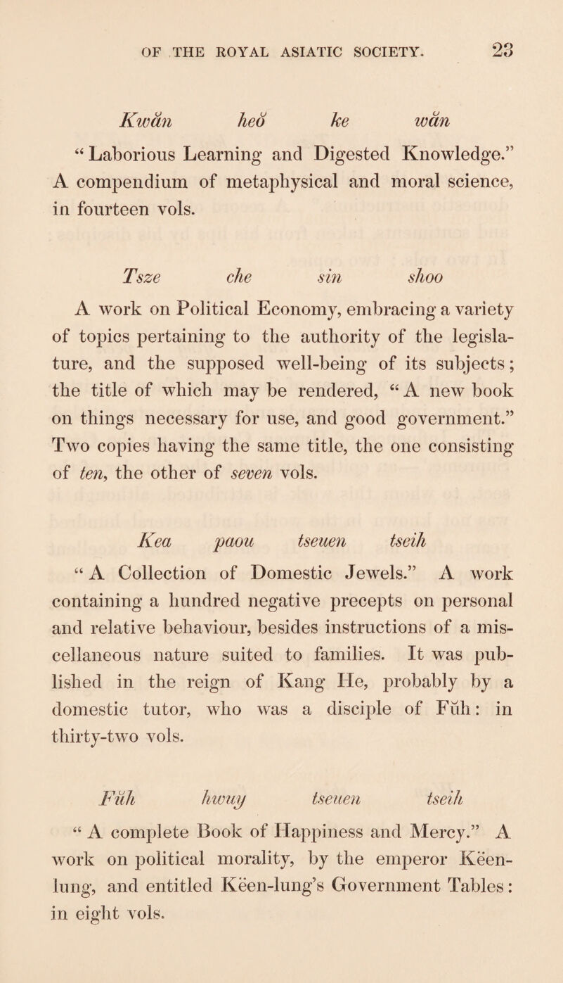Kwdn lied ke wan Laborious Learning and Digested Knowledge.” A compendium of metaphysical and moral science, in fourteen vols. Tsze clie sin shoo A work on Political Economy, embracing a variety of topics pertaining to the authority of the legisla¬ ture, and the supposed well-being of its subjects; the title of which may be rendered, “ A new book on things necessary for use, and good government.” Two copies having the same title, the one consisting of ten^ the other of seven vols. Kea paou tseuen tseih “ A Collection of Domestic Jewels.” A work containing a hundred negative precepts on personal and relative behaviour, besides instructions of a mis¬ cellaneous nature suited to families. It was pub¬ lished in the reign of Kang He, probably by a domestic tutor, who was a disciple of Full: in thirty-two vols. Fiih hiouy tseuen tseih “ A complete Book of Happiness and Mercy.” A work on political morality, by the emperor Keen- lung, and entitled Keen-lung’s Government Tables: in eight vols.