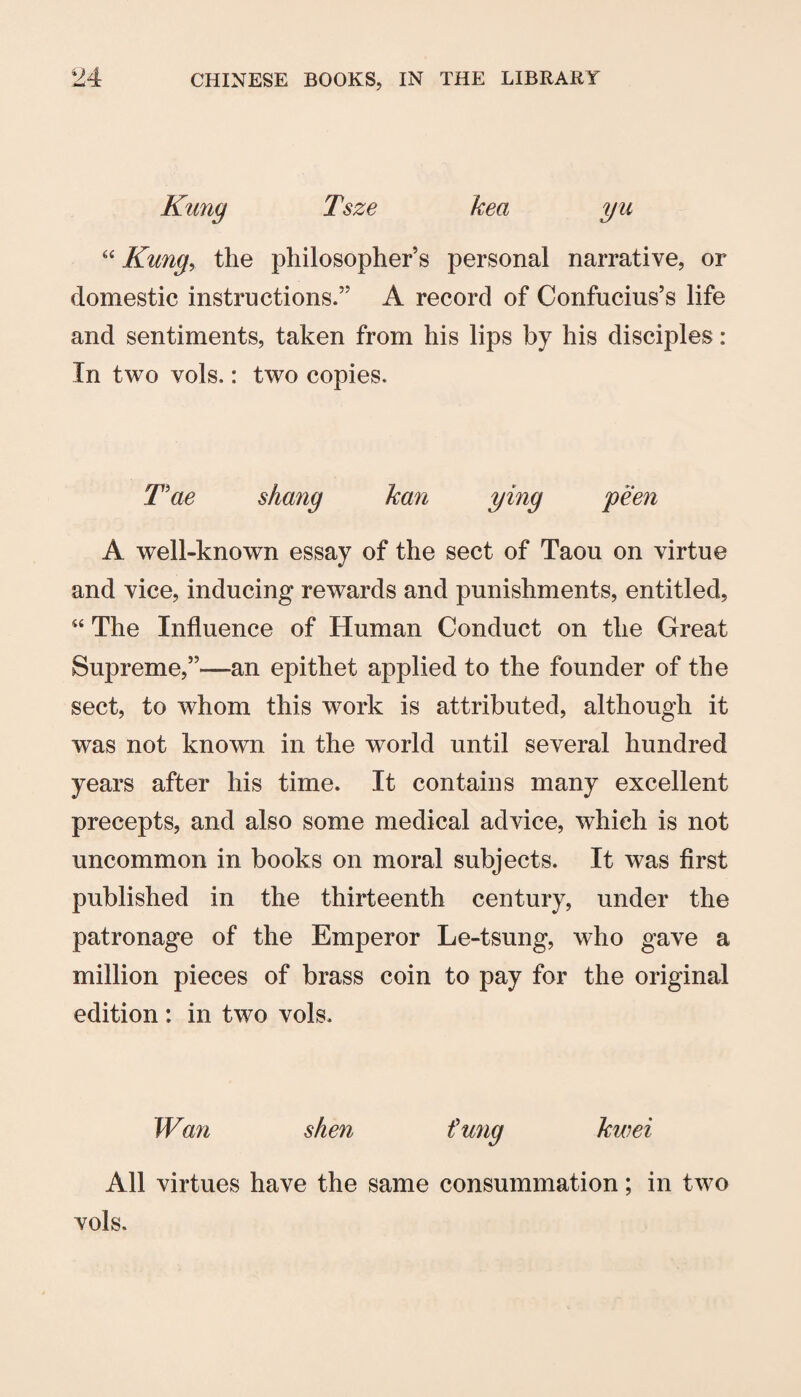 Tsze kea yu ‘‘ Rung, the philosopher’s personal narrative, or domestic instructions.” A record of Confucius’s life and sentiments, taken from his lips by his disciples: In two vols.: two copies. Rae shang kan ying peen A well-known essay of the sect of Taou on virtue and vice, inducing rewards and punishments, entitled, “ The Influence of Human Conduct on the Great Supreme,”—an epithet applied to the founder of the sect, to whom this work is attributed, although it was not known in the world until several hundred years after his time. It contains many excellent precepts, and also some medical advice, which is not uncommon in books on moral subjects. It was first published in the thirteenth century, under the patronage of the Emperor Le-tsung, who gave a million pieces of brass coin to pay for the original edition: in two vols. Wan shen fung kwei All virtues have the same consummation; in two