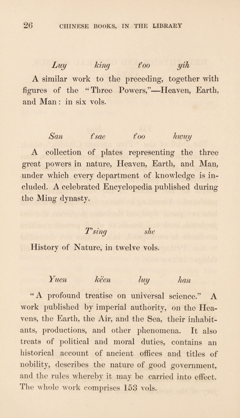 foo A similar work to the preceding, together with figures of the “Three Powers,”—Heaven, Earth, and Man: in six vols. San t'sae foo liwuy A collection of plates representing the three great powers in nature, Heaven, Earth, and Man, under which every dej)artment of knowledge is in¬ cluded. A celebrated Encyclopedia published during the Ming dynasty. T'sing she History of Nature, in twelve vols. Yuen keen luy Jian “A profound treatise on universal science.” A work published by imperial authority, on the Hea¬ vens, the Earth, the Air, and the Sea, their inhabit¬ ants, productions, and other phenomena. It also treats of political and moral duties, contains an historical account of ancient offices and titles of nobility, describes the nature of good government, and the rules whereby it may be carried into effect. The whole work comprises 153 vols.