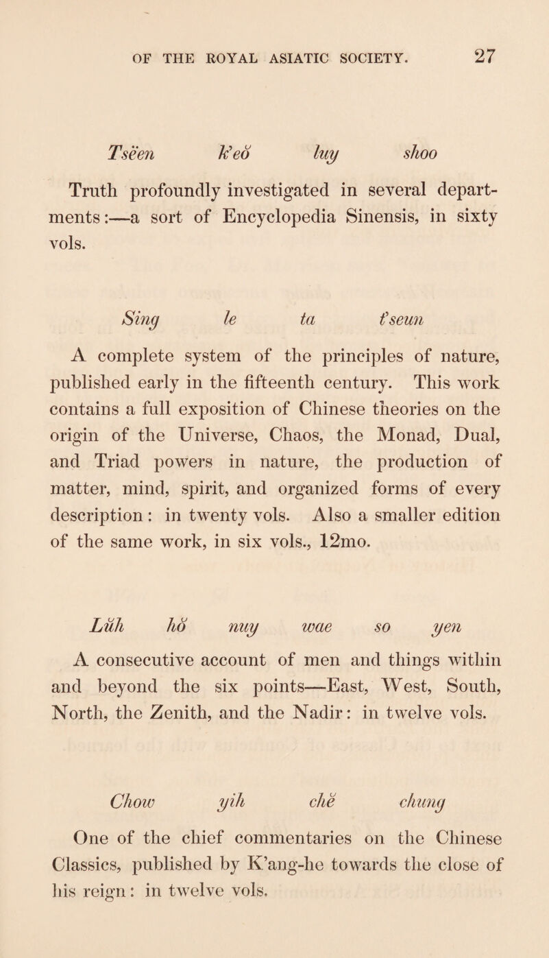 Tseen Ued luy shoo Truth profoundly investigated in several depart¬ ments :—a sort of Encyclopedia Sinensis, in sixty vols. Sing le ta t'seun A complete system of the principles of nature, published early in the fifteenth century. This work contains a full exposition of Chinese theories on the origin of the Universe, Chaos, the Monad, Dual, and Triad powers in nature, the production of matter, mind, spirit, and organized forms of every description : in twenty vols. Also a smaller edition of the same work, in six vols., 12mo. Lull ho nuy wae so yen A consecutive account of men and things within and beyond the six points—East, West, South, North, the Zenith, and the Nadir: in twelve vols. Chow yih che chimg One of the chief commentaries on the Chinese Classics, published by K’ang-he towards the close of his reign : in twelve vols.