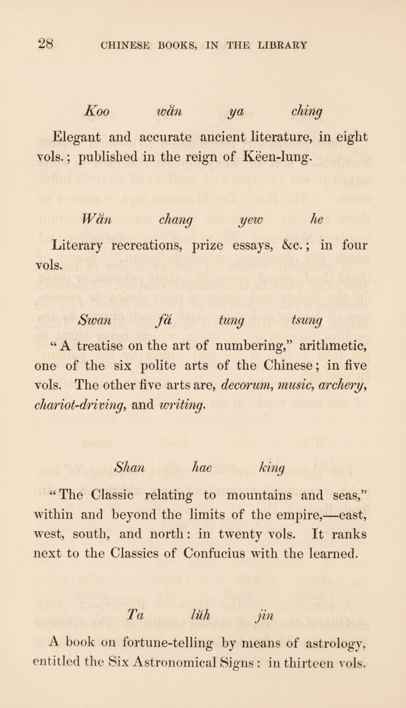 Koo wan ya ching Elegant and accurate ancient literature, in eight vols.; published in the reign of Keen-lung. Wan chang yew he Literary recreations, prize essays, &c.; in four vols. Swayi fa tung tsung “ A treatise on the art of numbering,” arithmetic, one of the six polite arts of the Chinese; in five vols. The other five arts are, decorum, music, archery, charioUdrimng, and writing. Shan hae king “The Classic relating to mountains and seas,” within and beyond the limits of the empire,—east, west, south, and north: in twenty vols. It ranks next to the Classics of Confucius with the learned. Ta lull jin A book on fortune-telling by means of astrology, mtitled the Six Astronomical Signs : in thirteen vols.