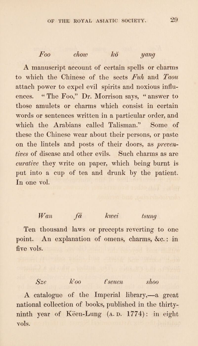 Foo chow kd y^'^9 A manuscript account of certain spells or charms to which the Chinese of the sects Fuh and Taou attach power to expel evil spirits and noxious influ¬ ences. “ The Foo,” Dr. Morrison says, “ answer to those amulets or charms which consist in certain words or sentences written in a particular order, and which the Arabians called Talisman.” Some of these the Chinese wear about their persons, or paste on the lintels and posts of their doors, as pi'cven- lives of disease and other evils. Such charms as are curative they write on paper, which being burnt is put into a cup of tea and drunk by the patient. In one vol. Wan fd kwei tsung Ten thousand laws or precepts reverting to one point. An explanation of omens, charms, &c.: in five vols. Sze k'oo fseuen shoo A catalogue of the Imperial library,—a great national collection of books, published in the thirty- ninth year of Keen-Lung (a. d. 1774): in eight vols.
