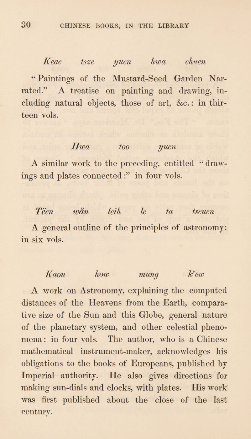 Keae tsze yuen Jiwa chuen “ Paintings of the Mustard-Seed Garden Nar¬ rated.” A treatise on painting and drawing, in¬ cluding natural objects, those of art, &c.: in thir¬ teen vols. Hwa too yuen A similar work to the preceding, entitled ‘‘ draw¬ ings and plates connected in four vols. Teen wan leiJi le ta tseuen A general outline of the principles of astronomy: in six vols. Kaou how munq k'ew A work on Astronomy, explaining the computed distances of the Heavens from the Earth, compara¬ tive size of the Sun and this Globe, general nature of the planetary system, and other celestial pheno¬ mena : in four vols. The author, who is a Chinese mathematical instrument-maker, acknowledges his obligations to the books of Europeans, published by Imperial authority. He also gives directions for making sun-dials and clocks, with plates. Plis work was first published about the close of the last century.