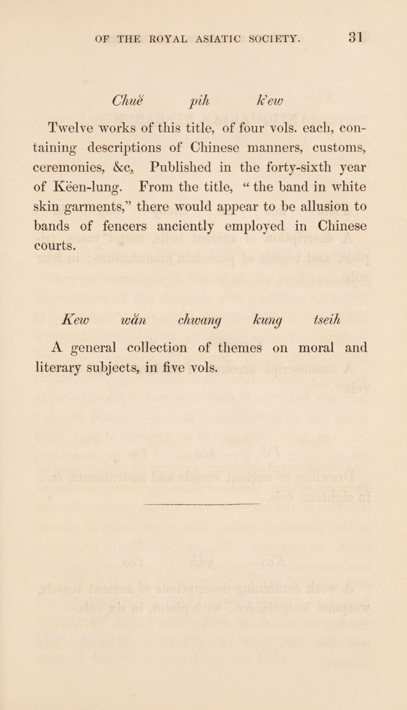 Chue pih k'ew Twelve works of this title, of four vols. each, con¬ taining descrij^tions of Chinese manners, customs, ceremonies, &c. Published in the forty-sixth year of Keen-lung. From the title, ‘‘ the band in white skin garments,” there would appear to be allusion to bands of fencers anciently employed in Chinese courts. Kew wan chwang kung tseih A general collection of themes on moral and literary subjects, in five vols.