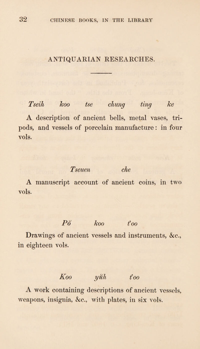ANTIQUARIAN RESEARCHES. Tseih koo tse chung ting ke A description of ancient bells, metal vases, tri¬ pods, and vessels of porcelain manufacture: in four vols. Tseuen che A manuscript account of ancient coins, in two vols. P6 koo foo Drawings of ancient vessels and instruments, &c., in eighteen vols. Koo yuli foo A work containing descriptions of ancient vessels, weapons, insignia, &c., with plates, in six vols.