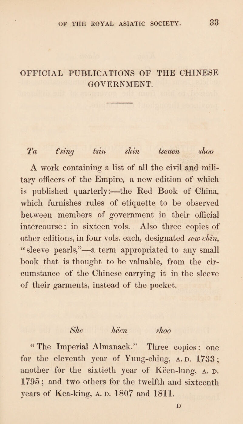 OFFICIAL PUBLICATIONS OF THE CHINESE GOVERNMENT. Ta £sing tsin shin tseuen shoo A work containing a list of all the civil and mili¬ tary officers of the Empire, a new edition of which is published quarterly;—the Red Book of China, which furnishes rules of etiquette to be observed between members of government in their official intercourse: in sixteen vols. Also three copies of other editions, in four vols. each, designated sew chin, “ sleeve pearls,”—a term appropriated to any small book that is thought to be valuable, from the cir¬ cumstance of the Chinese carrying it in the sleeve of their garments, instead of the pocket. She heen shoo ‘‘ The Imperial Almanack.” Three copies : one for the eleventh year of Yung-ching, a. D. 1733; another for the sixtieth year of Keen-lung, a, d. 1795; and two others for the twelfth and sixteenth years of Kea-king, a. d. 1807 and 1811. D