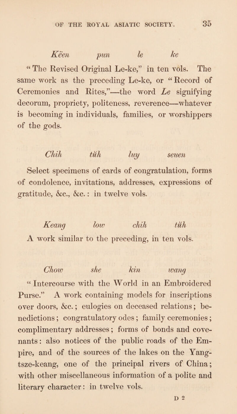 Keen pun le ke The Revised Original Le-ke,” in ten vols. The same work as the preceding Le-ke, or Record of Ceremonies and Rites,”—the word Le signifying decorum, propriety, politeness, reverence—whatever is becoming in individuals, families, or worshippers of the gods. Chih tuh luy seuen Select specimens of cards of congratulation, forms of condolence, invitations, addresses, expressions of gratitude, &:c., &c.: in twelve vols. Keang low chih A work similar to the preceding, in ten vols. Chow she kin wang “ Intercourse with the World in an Embroidered Purse.” A work containing models for inscriptions over doors, &:c.; eulogies on deceased relations; be¬ nedictions ; congratulatory odes; family ceremonies; complimentary addresses; forms of bonds and cove¬ nants : also notices of the public roads of the Em¬ pire, and of the sources of the lakes on the Yang- tsze-keang, one of the principal rivers of China; with other miscellaneous information of a polite and literary character: in twelve vols.