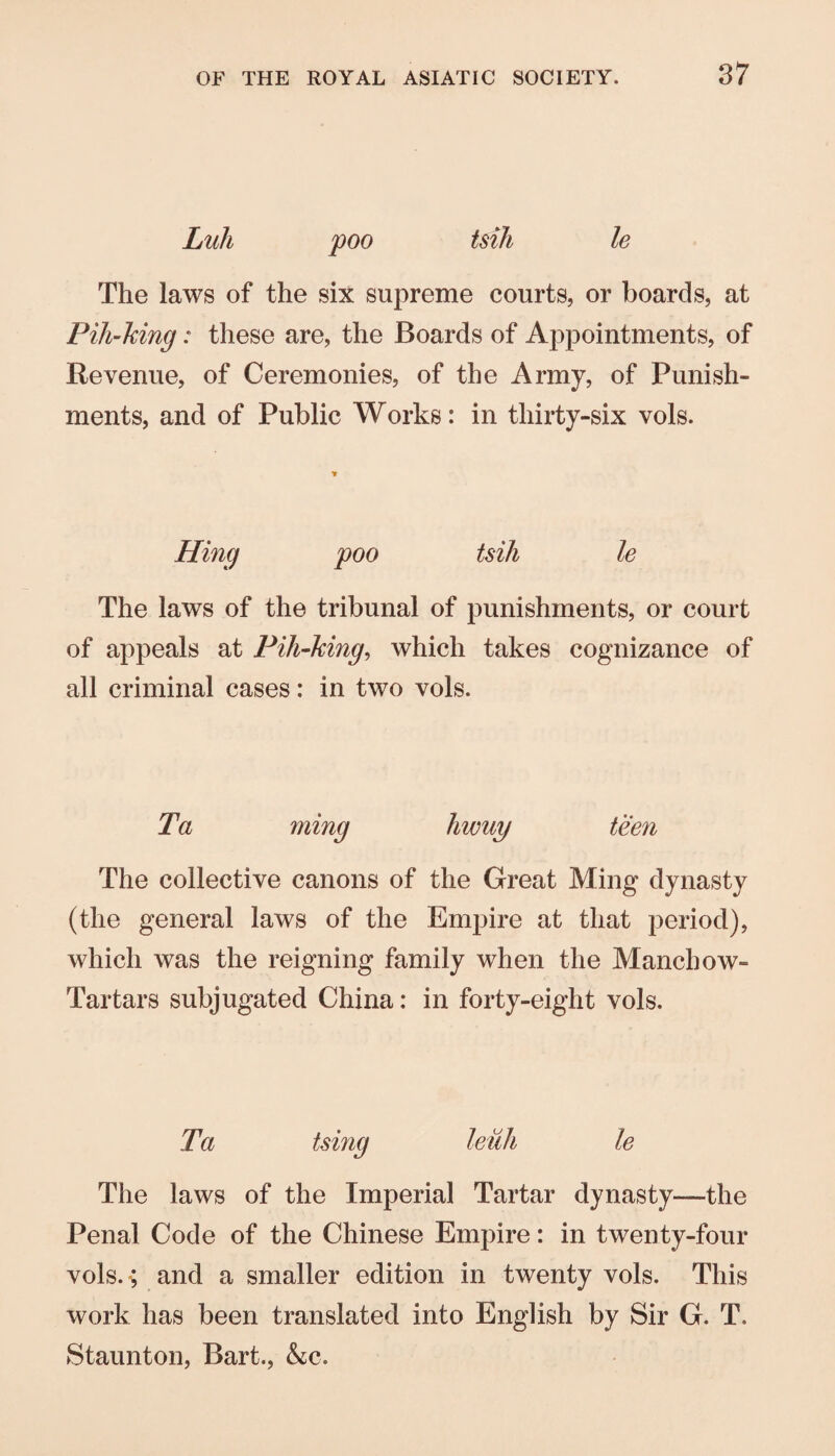 Lull poo tsih le The laws of the six supreme courts, or boards, at Pih-Mng: these are, the Boards of Appointments, of Revenue, of Ceremonies, of the Army, of Punish¬ ments, and of Public Works: in thirty-six vols. Hing poo tsih le The laws of the tribunal of punishments, or court of appeals at Fih-king, which takes cognizance of all criminal cases: in two vols. Ta ming liwuy teen The collective canons of the Great Ming dynasty (the general laws of the Empire at that period), which was the reigning family when the Manchow- Tartars subjugated China: in forty-eight vols. Ta tsing leuh le The laws of the Imperial Tartar dynasty—the Penal Code of the Chinese Empire: in twenty-four vols. *; and a smaller edition in twenty vols. This work has been translated into English by Sir G. T. Staunton, Bart., &c.