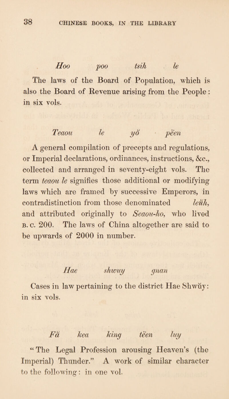 Hoo poo tsih le The laws of the Board of Population, which is also the Board of Revenue arising from the People: in six vols. Teaou le yd ■ peen A general compilation of precepts and regulations, or Imperial declarations, ordinances, instructions, &c., collected and arranged in seventy-eight vols. The term teaou le signifies those additional or modifying laws which are framed by successive Emperors, in contradistinction from those denominated leuJi, and attributed originally to Seaou-Jw, who lived B. c. 200. The laws of China altogether are said to be upwards of 2000 in number. Hae shwuy gnan Cases in law pertaining to the district Hae Shwuy: in six vols. Fd kea hmg teen luy “ The Legal Profession arousing Heaven’s (the Imperial) Thunder.” A work of similar character to the following: in one vol.