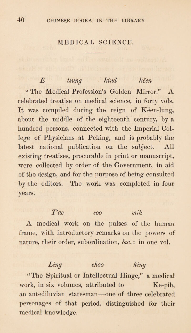 MEDICAL SCIENCE. E tsung kind keen “ The Medical Profession’s Golden Mirror.” A celebrated treatise on medical science, in forty vols. It was compiled during the reign of Keen-lung, about the middle of the eighteenth century, by a hundred persons, connected with the Imperial Col¬ lege of Physicians at Peking, and is probably the latest national publication on the subject. All existing treatises, procurable in print or manuscript, were collected by order of the Government, in aid of the design, and for the purpose of being consulted by the editors. The work was completed in four years. Eae soo mill A medical work on the pulses of the human frame, with introductory remarks on the powers of nature, their order, subordination, &c.: in one voL Ling choo king “ The Spiritual or Intellectual Hinge,” a medical work, in six volumes, attributed to Ke-pih, an antediluvian statesman—one of three celebrated personages of that period, distinguished for their medical knowledge.