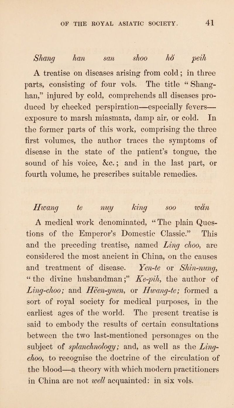 Shang han san shoo ho peih A treatise on diseases arising from cold; in three parts, consisting of four vols. The title “ Shang- han,” injured by cold, comprehends all diseases pro¬ duced by checked perspiration—especially fevers— exposure to marsh miasmata, damp air, or cold. In the former parts of this work, comprising the three first volumes, the author traces the symptoms of disease in the state of the patient’s tongue, the sound of his voice, &c.; and in the last part, or fourth volume, he prescribes suitable remedies. Hwang te nuy king soo wan A medical work denominated, “ The plain Ques¬ tions of the Emperor’s Domestic Classic.” This and the preceding treatise, named Ling choo, are considered the most ancient in China, on the causes and treatment of disease. Yen-te or Shin-nung, “ the divine husbandmanKe-pih, the author of Ling-choo; and Heen-yuen, or Hwang-te; formed a sort of royal society for medical purposes, in the earliest ages of tlie world. The present treatise is said to embody the results of certain consultations between the two last-mentioned personages on the subject of splanchnology; and, as well as the Ling- choo^ to recognise the doctrine of the circulation of the blood—a theory with which modern practitioners in China are not well acquainted: in six vols.