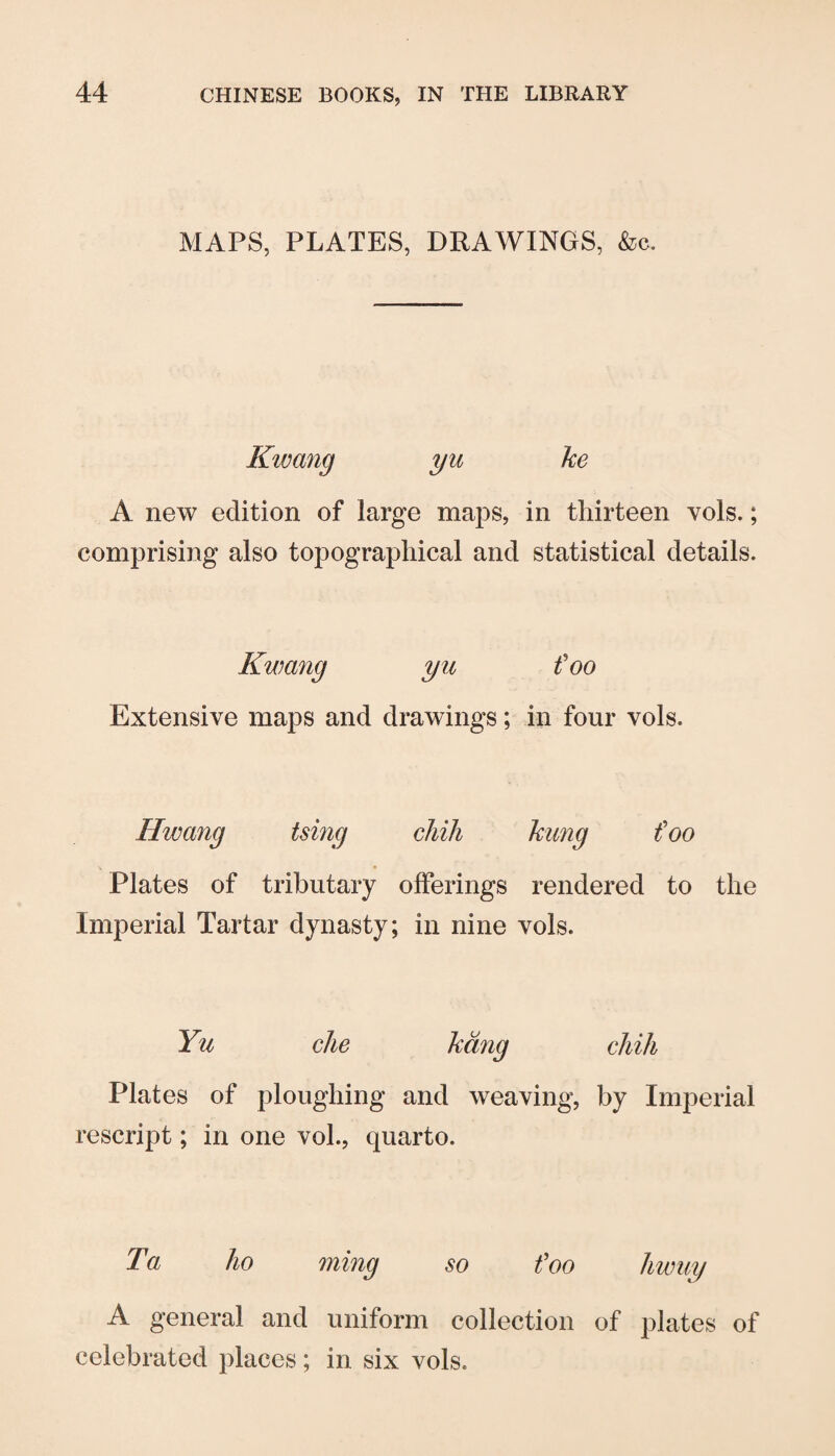 MAPS, PLATES, DRAWINGS, &c. Kwang yu ke A new edition of large maps, in thirteen vols.; comprising also topographical and statistical details. Kwang yu foo Extensive maps and drawings; in four vols. Hwang tsing chili hung foo Plates of tributary offerings rendered to the Imperial Tartar dynasty; in nine vols. Yu die hang chill Plates of ploughing and weaving, by Imperial rescript; in one vol., quarto. Ta ho ming so foo hwuy A general and uniform collection of plates of celebrated places; in six vols.