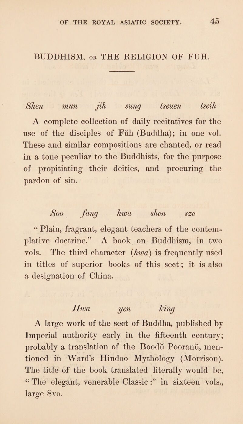BUDDHISM, OR THE RELIGION OF FUH. Slien mun jih sung tseuen tseih A complete collection of daily recitatives for the use of the disciples of Fiih (Buddha); in one vol. These and similar compositions are chanted, or read in a tone peculiar to the Buddhists, for the purpose of propitiating their deities, and procuring the pardon of sin. Soo fang liwa shen sze “ Plain, fragrant, elegant teachers of the contem¬ plative doctrine.” A book on Buddhism, in two vols. The third character {hwa) is frequently used in titles of superior books of this sect; it is also a designation of China. Hwa yen king A large work of the sect of Buddha, published by Imperial authority early in the fifteenth century; probably a translation of the Boodu Pooranu, men¬ tioned in Ward’s Hindoo Mythology (Morrison). The title of the book translated literally would be, “ The elegant, venerable Classicin sixteen vols., large 8vo.