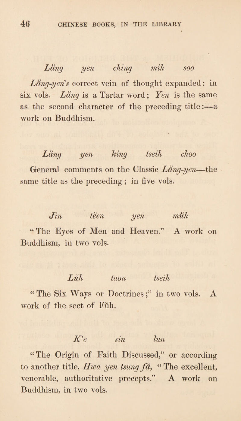 Lang yen cJiing mill soo Ldng-yen's correct vein of thought expanded: in six vols. Lang is a Tartar word; Yen is the same as the second character of the preceding title:—a work on Buddhism. Lang yen king tseiJi choo General comments on the Classic Ldng-yen—the same title as the preceding; in five vols. Jin teen yen muh “ The Eyes of Men and Heaven.” A work on Buddhism, in two vols. Lull taou tseili “The Six Ways or Doctrines;” in two vols. A work of the sect of Fiih. K^e sin lun “The Origin of Faith Discussed,” or according to another title, Hwa yen tsung fa, “ The excellent, venerable, authoritative precepts.” A work on Buddhism, in two vols.
