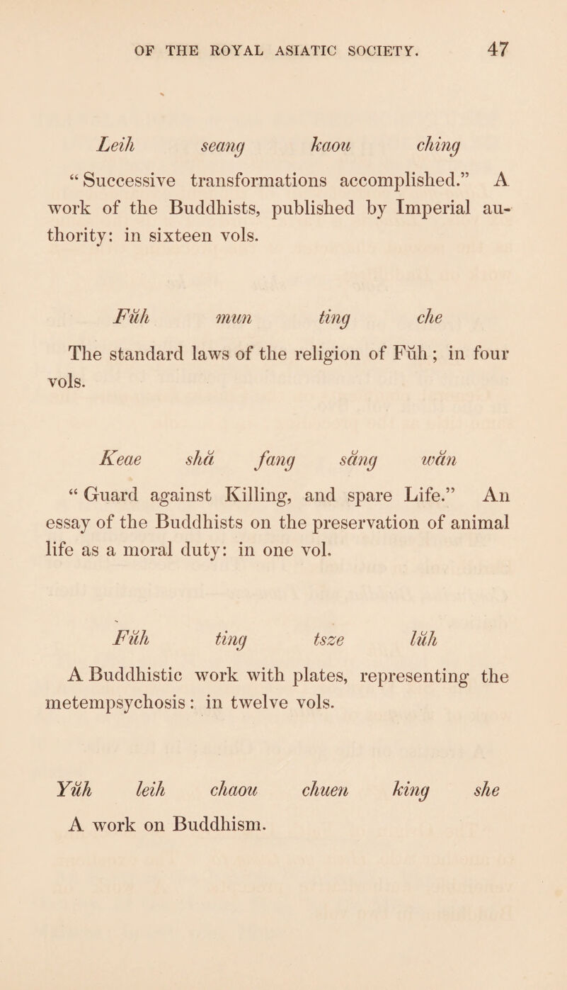 Leili seang kaou ching “ Successive transformations accomplished.” A work of the Buddhists, published by Imperial au¬ thority: in sixteen vols. Fiih mun ting die The standard laws of the religion of Fuh ; in four vols. Keae shd fa'^g sang wan “ Guard against Killing, and spare Life.” An essay of the Buddhists on the preservation of animal life as a moral duty: in one voL Full ting tsze liili A Buddhistic work with plates, representing the metempsychosis : in twelve vols. Yuh leih cJiaou chue7i king she A work on Buddhism.