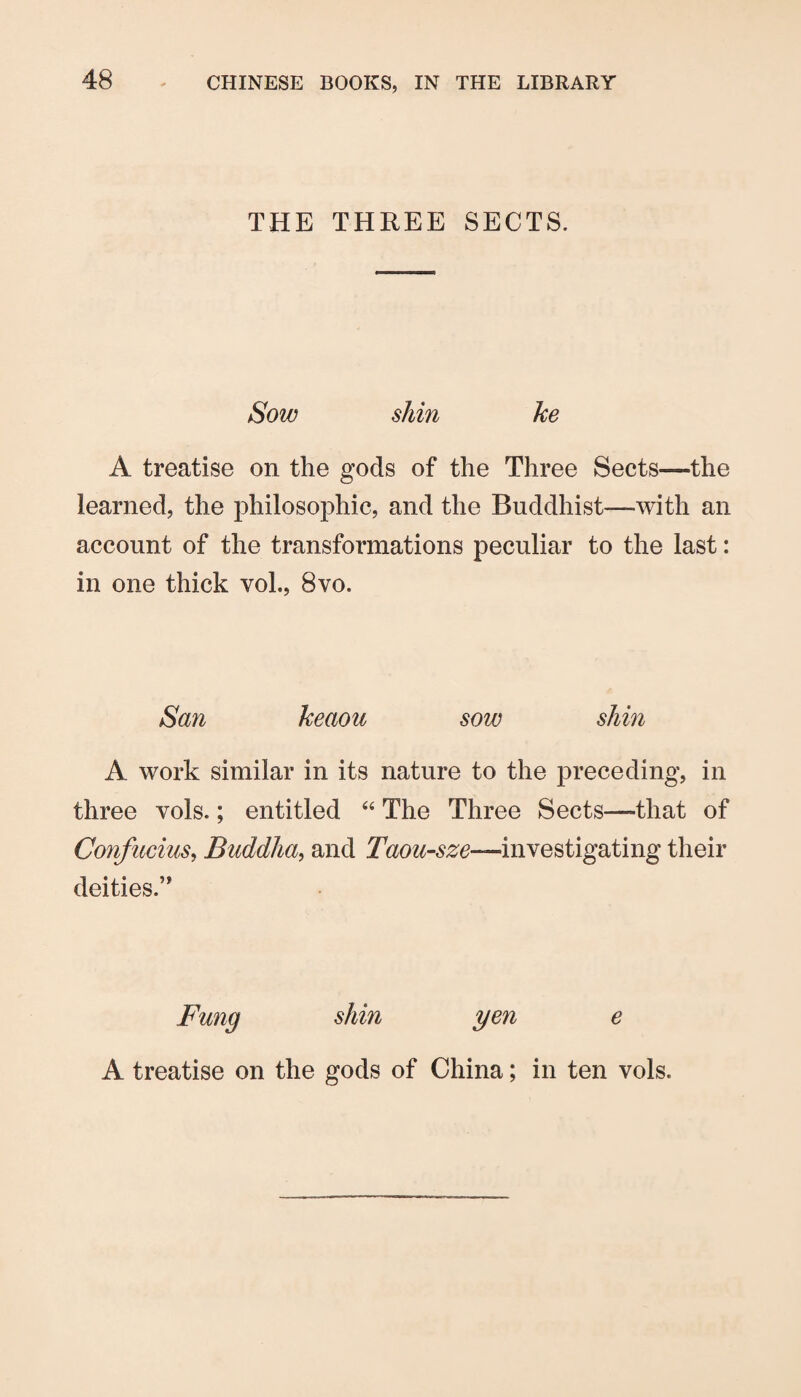 THE THREE SECTS. Sow shin ke A treatise on the gods of the Three Sects—the learned, the philosophic, and the Buddhist—with an account of the transformations peculiar to the last: in one thick vol., 8vo. San keaou sow shin A work similar in its nature to the preceding, in three vols.; entitled The Three Sects—that of Confucius^ Buddha^ and Taou-sze—investigating their deities.” Fung shin yen A treatise on the gods of China; in ten vols.