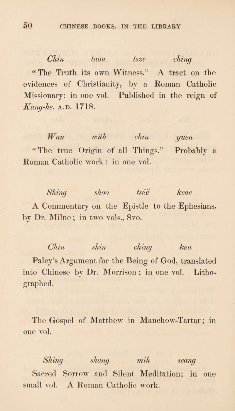 Chin taou tsze ‘‘The Truth its own Witness.” A tract on the evidences of Christianity, by a Roman Catholic Missionary: in one vol. Published in the reign of Kang-he^ a.d. 1718. Wan wuh chin “ The true Origin of all Things.” Roman Catholic work: in one vol. yuen Probably a Siting shoo tsee keae A Commentary on the Epistle to the Ephesians, by Dr. Milne; in two vols., 8vo. Chin shin citing keu Paley’s Argument for the Being of God, translated into Chinese by Dr. Morrison ; in one vol. Litho¬ graphed. The Gospel of Matthew in Manchow-Tartar; in one vo]. Siting shang milt seang Sacred Sorrow and Silent Meditation; in one small vol. A Roman Catholic work.