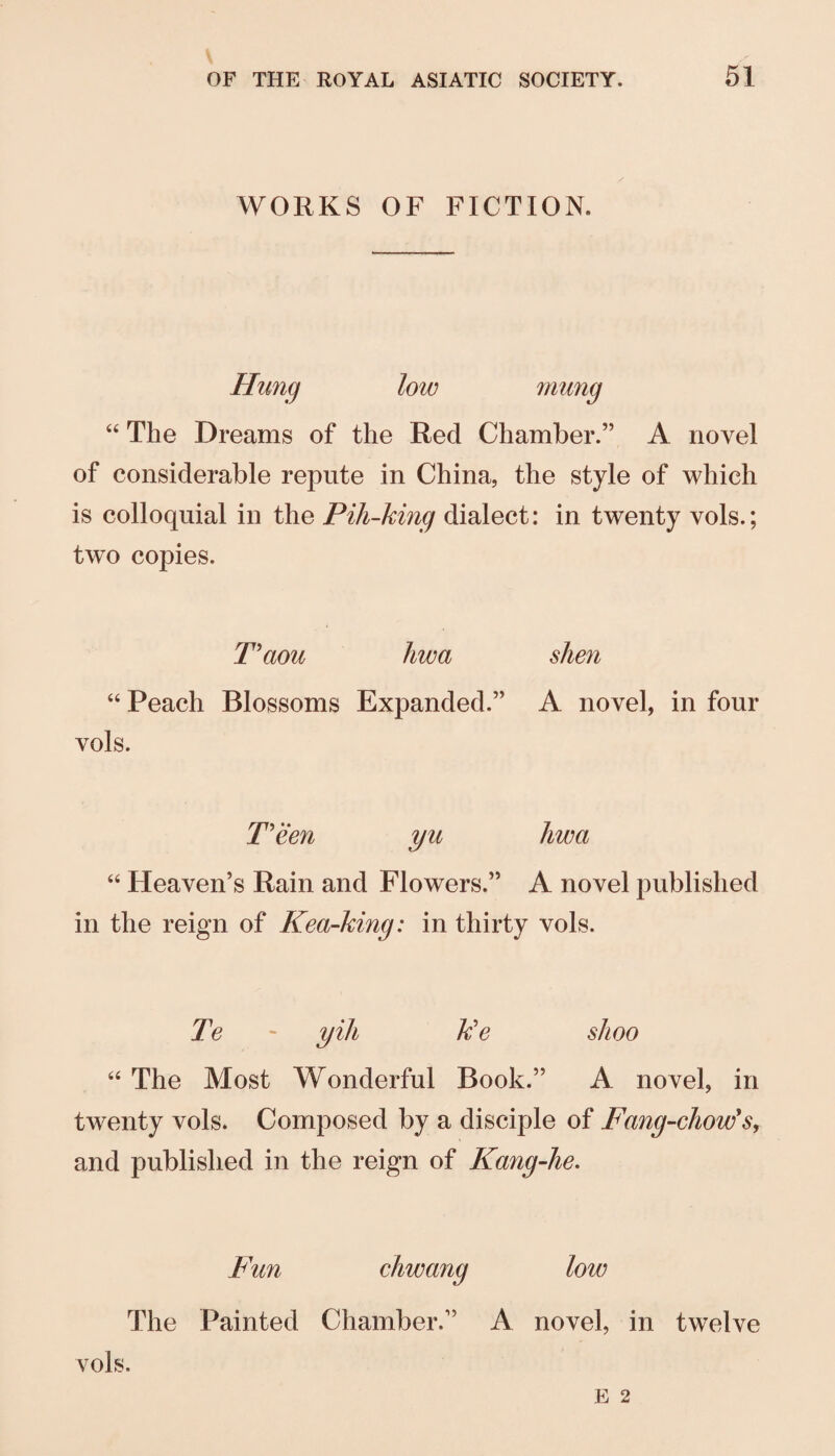 WORKS OF FICTION. Hung low mung “ The Dreams of the Red Chamber.” A novel of considerable repute in China, the style of which is colloquial in the Pih-king dialect: in twenty vols.; two copies. Haou hwa sJien “ Peach Blossoms Expanded.” A novel, in four vols. T'een yu hwa Heaven’s Rain and Flowers.” A novel published in the reign of Kea-king: in thirty vols. Te - yih Ue shoo The Most Wonderful Book.” A novel, in twenty vols. Composed by a disciple of Fang-chow's, and published in the reign of Kang-he. Fun chwang low The Painted Chamber.” A novel, in twelve vols.