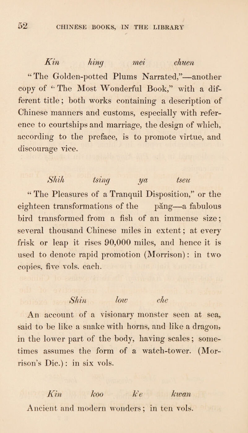 Kin king mei chuen “The Golden-potted Plums Narrated,”—another copy of “The Most Wonderful Book,” with a dif¬ ferent title; both works containing a description of Chinese manners and customs, especially with refer¬ ence to courtships and marriage, the design of which, according to the preface, is to promote virtue, and discourage vice. Shift tsing ya tseu “ The Pleasures of a Tranquil Disposition,” or the eighteen transformations of the pang—a fabulous bird transformed from a fish of an immense size; several thousand Chinese miles in extent; at every frisk or leap it rises 90,000 miles, and hence it is used to denote rapid promotion (Morrison): in two copies, live vols. each. Shin low die An account of a visionary monster seen at sea, said to be like a snake with horns, and like a dragon, in the lower part of the body, having scales; some¬ times assumes the form of a watch-tower. (Mor¬ rison’s Die.): in six vols. Km koo Ue kwan Ancient and modern wonders; in ten vols.