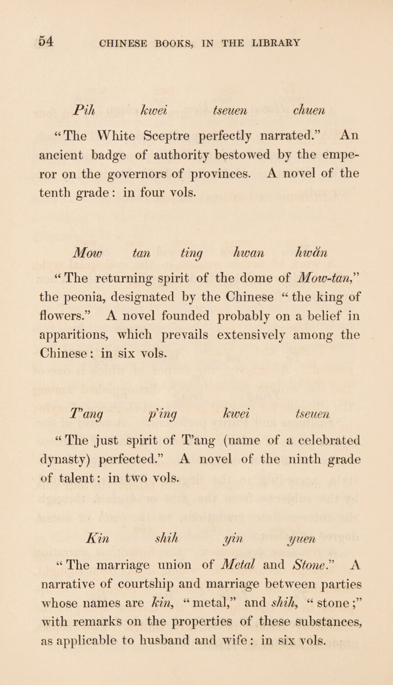 Pill kwei tseuen chuen ‘‘The White Sceptre perfectly narrated.” An ancient badge of authority bestowed by the empe¬ ror on the governors of provinces. A novel of the tenth grade: in four vols. Mow tan ting liwan Jiwdn “ The returning spirit of the dome of Mow-tan,'^ the peonia, designated by the Chinese “ the king of flowers.” A novel founded probably on a belief in apparitions, which prevails extensively among the Chinese : in six vols. Pang g^ing kwei tseuen “ The just spirit of T’ang (name of a celebrated dynasty) perfected.” A novel of the ninth grade of talent: in two vols. Km shill yin yuen “ The marriage union of Metal and Stonel' A narrative of courtship and marriage between parties whose names are kin, “ metal,” and sliili, “ stone ;” with remarks on the properties of these substances, as applicable to husband and wife : in six vols.