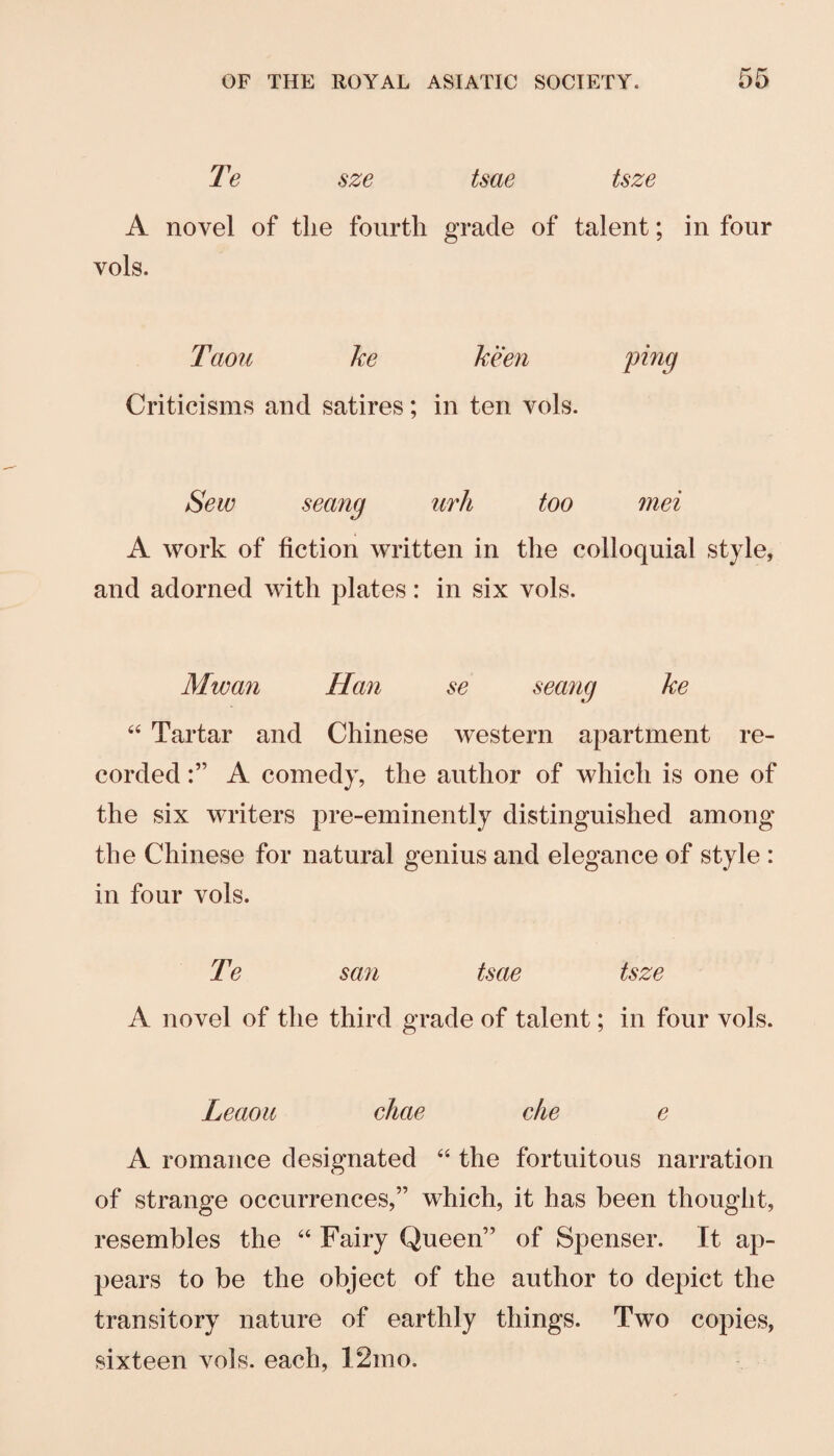 Te sze tsae tsze A novel of the fourth grade of talent; in four vols. Taoti ke keen ping Criticisms and satires; in ten vols. Sew seang iirh too mei A work of fiction written in the colloquial style, and adorned with plates: in six vols. Mwan Han se seang ke “ Tartar and Chinese western apartment re¬ corded A comedy, the author of which is one of the six writers pre-eminently distinguished among the Chinese for natural genius and elegance of style : in four vols. Te san tsae tsze A novel of the third grade of talent; in four vols. Leaoii chae die e A romance designated “ the fortuitous narration of strange occurrences,” which, it has been thought, resembles the “ Fairy Queen” of Spenser. It ap¬ pears to be the object of the author to depict the transitory nature of earthly things. Two copies, sixteen vols. each, 12mo.