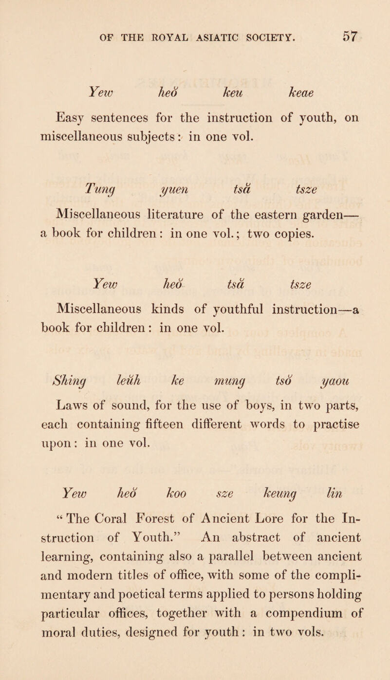 Yew hed keu keae Easy sentences for the instruction of youth, on miscellaneous subjects in one yoI. Tung yuen tsa tsze Miscellaneous literature of the eastern garden— a book for children: in one vol.; two copies. Yew hed tsd tsze Miscellaneous kinds of youthful instruction—a book for children : in one vol. Shiny ke mung tsd yaou Laws of sound, for the use of boys, in two parts, each containing fifteen different words to practise upon: in one vol. Yew hed koo sze keung lin “The Coral Forest of Ancient Lore for the In¬ struction of Youth.” An abstract of ancient learning, containing also a parallel between ancient and modern titles of office, with some of the compli¬ mentary and poetical terms applied to persons holding particular offices, together with a compendium of moral duties, designed for youth: in two vols.