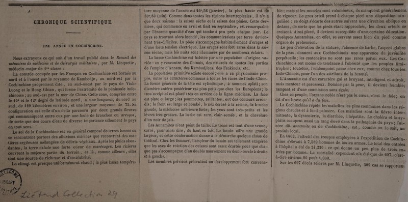 ■— iqil — —— ■.. !■■■»! ■» '■ ' J CHRONIQUE SCIENTIFIQUE. V ■ I UNE ANNÉE EN COCHINCHINE. Nous extrayons ce qui suit d'un travail publié dans le Recueil des mémoires de médecine et de chirurgie militaires , par M. Linquette, médecin-major de 1re classe : La contrée occupée par les Français en Cochinchine est bornée au nord et à l’ouest par le royaume de Ivambodje, au nord-est par la Cochinchine proprement dite , au sud-ouest par le pays de Vinh- Luong et le Hong-Ghian , qui forme l’extrémité de la péninsule indo- chinoise ; au sud-est par la mer de Chine. Cette zone, comprise entre le 10e et le 12e degré de latitude nord , a une longueur, du nord au sud, de 129 kilomètres environ , et une largeur moyenne de 75. Sa configuration est celle d’un delta parcouru par deux grands fleuves qui communiquent entre eux par une foule de branches ou arroyos, de sorte que des cours d’eau de diverse importance sillonnent le pays en tout sens. Le sol de la Cochinchine est en général composé de terres basses où se rencontrent partout des alluvions marines que recouvrent des ma¬ tières argileuses mélangées de débris végétaux. Après les pluies abon¬ dantes , la terre exhale une forte ocîeur de marécages. Les rizières couvrent la majeure partie du terrain , et là , comme ailleurs , elles sont une source de richesse et d’insalubrité. Le.climat est presque uniformément chaud ; la plus basse tempéra¬ ture moyenne de l’année est 26°,56 (janvier) , la plus haute est de 33°,83 (juin). Comme dans toutes les régions intertropicales, il n’y a que deux saisons : la saison sèche et la saison des pluies. Cette der¬ nière , qui commence en avril et finit en septembre , est remarquable par l’énorme quantité d’eau qui tombe à peu près chaque jour. Le pays se trouvant alors inondé , les communications par terre devien¬ nent très-difficiles. La pluie s’accompagne habituellement d’orages et d’une forte tension électrique. Les orages sont fort rares dans la sai¬ son sèche, mais lés nuits sont illuminées par de nombreux éclairs. ' La basse Cochinchine est habitée par une population d’origine va¬ riée : on y rencontre des Chinois, des naturels de toutes les parties de l’empire d’Annam, des Kambodjiens, des Fankinois, etc. La population primitive existe encore ; elle a sa physionomie pro¬ pre, outre les caractères communs à toutes les races de llndo-Chine. La forme générale de la tête est cylindrique , à sommet aplati ; son diamètre antéro-postérieur est plus petit que chez les Européens; le trou occipital est placé très en arrière de la ligne médiane. La face est plate et large; les pommettes, saillantes, ont des contours arron¬ dis; le front est large et bombé, le nez écrasé à la racine, la bouche grande, la mâchoire inférieure forte; les yeux sont très-petits et les lèvres très-grosses. La barbe est rare, clair-semée , et la chevelure d’un noir de jais. , Les Annamites rfcnt point de taille. Le tronc est tout d’une venue, carré, pour ainsi dire, du haut en bas. Le bassin offre une grande largeur, et cette conformation donne à la démarche quelque chose de théâtral. Chez les femmes, l’ampleur du bassin est tellement exagérée que les axes de rotation des cuisses sont assez écartés pour que cha¬ que pas s’accompagne d’un double mouvement en demi-cercle à droite et à gauche. Les membres pelviens présentent un développement fort convena- ■ ■■Innniq longtCXQ-r ■■■■■■ ble ; mais si les muscles sont volumineux, ils manquent généralement de vigueur. Le gros orteil prend à chaque pied une disposition sin¬ gulière : ce doigt s’écarte des autres suivant une direction oblique en dedans, de sorte que les pieds étant rapprochés, les deux orteils se croisent. Ainsi placé, il devient susceptible d’une certaine éducation. Quelques Annamites, en effet, se servent assez bien du pied comme organe de préhension. Le peu d’élévation de la stature, l’absence de barbe, l’aspect glabre de la peau, donnent aux Cochinchinois une apparence de juvénilité perpétuelle ; les centenaires ne sont pas rares parmi eux. Les Co¬ chinchinois ont moins de tendance à l’obésité que les peuples limi¬ trophes; toutefois, l’embonpoint passe chez eux, comme chez tous les Indo-Chinois, pour l’un des attributs de la beauté. L’Annamite est d’un caractère gai et bruyant, intelligent et adroit, mais menteur et paresseux. Dominé par la peur, il devient humble- rampant et d’une soumission sans égale. La Cochinchine répète les maladies les plus communes dans les ré¬ gions chaudes et à fond palustre. Ces maladies sont la fièvre inter¬ mittente, la dyssenterie, la diarrhée, l’hépatite. Le choléra et la sy¬ philis occupent aussi un rang élevé dans la pathogénie du pays ; l’ul¬ cère dit annamite ou de Cochinchine, est, comme on le sait un produit local. En 1862, l’effectif des troupes employées à l’expédition de Cochin- clune s élevait à 7,589 hommes de toutes armes. Le total des entrées a l’hôpital a été de 24,220 : ce qui donne un peu plus de -trois en¬ trées par homme. La mortalité cependant n’a été que de 697 c’est- à-dire environ 90 pour 1,000. Sur les 697 décès relevés par M. Linquette, 309 cas se rapporteni L