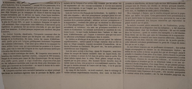 la dyssenterie, 424 \xt ^nîcfeusej 38 à la ^èvre typhoïde, 48 à la congestioi curaiu, 43 à la pneumonie, 43 à l’ulcère annamite, etc. Une remarque qu’il peut être utile de consi¬ gner, c’est que la mortalité a sévi avec plus de rigueur sur les hom¬ mes déjà fatigués par la campagne de Chine et dans les rangs des troupes surmenées par le service ou logées d’une façon insalubre. Ainsi, tandis que la moyenne des décès, sur l’ensemble du corps ex¬ péditionnaire, fut de 9,50 pour 100, elle a été pour la gendarmerie le plus de 47 pour 4 00, et pour la cavalerie française et tagale de J,5o seulement. Pour comprendre cette différence, il faut savoir qu’en expédition le gendarme fait un service très-rude, et que, par égard pour leur monture, il échoit presque toujours aux cavaliers des gîtes à couvert. La chaleur humide, dissolvante, l’ivrognerie commune chez les Européens, contribuent autant que les fatigues aux affections endé¬ miques de la Cochinchine. Du reste, toutes les causes d’affaiblisse¬ ment, quelle qu’en soit l'origine, prédisposent fatalement l’organisme aux maladies infectieuses. C’est ainsi qu’au début de la campagne les vieux soldats furent ceux qni succombèrent les premiers à la dyssen¬ terie , puis vint le tour des ivrognes et des sujets devenus anémiques à la suite des fièvres intermittentes. Dans le relevé statistique des décès, M. Linquette nous montre le bataillon des tirailleurs algériens (turcos), composé de 904 hommes, frappé de 43 morts pour cause de flux dyssentérique. On est surpris d’un chiffre pareil, quand il s’agit d’individus originaires d’un pays où les influences morbides sont à peu de chose près identiques avec celles qui s’exercent en Cochinchine : ce serait à douter de la stabi¬ lité et des bénéfices de l’acclimatement. M. Linquette attribue cette mortalité inattendue au séjour prolongé que firent les tirailleurs algériens dans la province de Mytho, pays malsain où les fatigues d’un service déjà écrasant par lui-même ont été augmentées par des courses incessantes à travers une contrée toute marécageuse, et par l’emploi que l’on fit de ces hommes pour l’assainissement des marais. Lors de l’arrivée des Français en Cochinchine , la syphilis y était déjà très-répandue ; elle s’est promptement propagée parmi nos sol¬ dats, particulièrement sous forme d’uréthrite. Intensité dans les phé¬ nomènes de la première période ; adénites arrivant promptement à la suppuration ; tendance des plaies qui en résultent au décollement et à l’état phagédénique ; rapidité dans l’apparition des symptômes secondaires et tertiaires : tels sont les principaux caractères de la vérole en Cochinchine. La cachexie mercurielle se manifeste de très- bonne heure ; le sujet tombe facilement dans l’anémie et dans une Sorte d’affaiblissement qui l’expose à contracter plus que tout autre les affections actuellement endémiques dans la contrée. Le choléra se développe et se propage souvent parmi les colonnes expéditionnaires , surtout quand la troupe séjourne dans un fort ou dans un village annamite, toujours encombrés d’immondices, de ca¬ davres d’hommes ou d’animaux. En pareil cas, les accès pernicieux cholériformes sont fréquents. Lors de notre arrivée à Go-Cong , ajoute M. Linquette , nous trou¬ vâmes les troupes de l’amiral entassées dans un espace étroit, éta¬ blies en dedans et autour du fort dans de petites cases en paille. Une odeur infecte régnait dans le camp. Nous pûmes camper en deçà, séparés par un petit arroyo. Nos hommes furent installés dans de vastes cases en bois, très-propres et convenablement espacées. Tan¬ dis que le choléra sévissait de l’autre côté de l’eau , il ne fit pas une seule victime parmi nous. , y ' Au camp dit des Lettrés , on avait construit, dans le voisinage de vieilles latrines imparfaitement bouchées, deux cases en bois très- grandes et très-élevées, où furent logés environ 300 hommes dérivant presque tous de France. Le choléra se déclara presque aussitôt, mais resta confiné dans ces deux cases. Les fosses furent bouchées avec soin, et l’endémie ne tarda point à s’éteindre. On a remarqué, à Saigon, que le choléra attaquait surtout la popu¬ lation qui habite les'quais. Cette particularité tient probablement à ce qu’à marée basse les berges restent à nu, couvertes de vase et des immondices provenant des barques annamites qui séjournent en grand nombre sur ce point. La maladie nommée ulcère annamite ou de Cochinchine, proba¬ blement à cause de sa fréquence chez les indigènes , a. été observée très-fréquemmant chez les tirailleurs algériens : 92 ont été traités dans les hôpitaux ; quant au nombre des exemptés, il a été énorme. Trois décès ont eu lieu, par suite de l’abondance de la suppuration Un des malades a conservé une vaste cicatrice adhérente, rétractée occupant plus des deux tiers du côté externe de la jambe gauche ; cette infirmité entraînera probablement la perte de l’usage du mem¬ bre qui en est le siège. Ce mal débute toujours par un gonflement circonscrit , des taches rouges accompagnées de cuisson ou de démangeaison légères • au milieu de ces taches se forme un point dur qui se développe jusqu’à prendre le diamètre d une pièce d’un franc. Arrive bientôt la période de suppuration ; elle s’annonce par des pustules comparables à celles de l’ecthyma. Chacune de ces pustules s’affaisse , se recouvre d’une croûte épaisse et brunâtre qui en se détachant laisse à nu une ul cération à bords irréguliers, d’un rouge foncé, et qui passent promp¬ tement a l induration sous forme de bourrelets livides ou blafards L ulcération s etend en cercle ou en ovale plus ou moins déchiquetés et intéressant toute l’epa.sseur de la peau , elle envahit quelquefois le contour entier d un membre ; on l’a vue atteindre jusqu’aux os