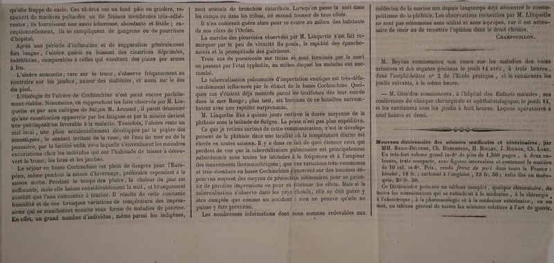 qu’elle frappe de carie. Ces ulcères ont un fond pâle ou grisâtre, re¬ couvert de matières pultacées ou de fausses membranes très-adhé¬ rentes ; ils fournissent une sanie ichoreuse, abondante et fétide ; ex¬ ceptionnellement, ils se compliquent de gangrène ou- de pourriture d’hôpital. Après une période d’induration et de suppuration généralement fort longue, l’ulcère guérit en laissant des cicatrices déprimées, indélébiles, comparables à celles qui résultent des plaies par armes à feu. L’ulcère annamite, rare sur le tronc, s’observe fréquemment au contraire sur les jambes, autour des malléoles, et aussi sur le dos du pied. L’étiologie de l’ulcère de Cochinchine n’est point encore parfaite¬ ment établie. Neanmoins, en rapprochant les faits observes par M. Lin quelle et par son collègue de Saigon M. Armand, il paraît démontré qu’une constitution appauvrie par les fatigues et par la misère devient une prédisposit on favorable à la maladie. Toutefois, l’ulcère reste un mal local, une plaie accidentellement développée par la piqûre des moustiques, le contact irritant de la vase, de l’eau de mer ou de la poussière, par la facilité enfin avec laquelle s’enveniment les moindres excoriations chez les individus qui ont l’habitude de laisser à décou¬ vert le'tronc-, les bras et les jambes. Le séjour en basse Cochinchine est plein de dangers pour l’Euro¬ péen même pendant la saison d’hivernage, préférable cependant à la saison sèche. Pendant le temps des pluies, la chaleur du jour est suffocante, mais elle baisse considérablement la nuit, et brusquement aussitôt que l’eau commence à tomber. Il résulte de cette constante humidité et de ces brusques variations de température des impres¬ sions qui se manifestent ensuite sous forme de maladies de poitrine. En effet, un grand nombre d’individus, même parmi les indigènes, sont atteints de bronchite catarrhale. Lorsqu’on passe la nuit dans les camps ou dans les tribus, on entend tousser de tous côtés. Il n’en coûterait guère alors pour se croire au milieu des habitants de nos côtes de l’Océan. La marche des pleurésies observées par M. Linquette s’est fait re¬ marquer par le peu de vivacité du pouls, la rapidité des épanche¬ ments et la promptitude des guérisons. Trois cas de pneumonie sur treize se sont terminés par la mort en passant par l’état typhoïde, au milieu duquel les malades ont suc¬ combé. La tuberculisation pulmonaire d’importation exotique est très-défa¬ vorablement influencée par le climat de la basse Cochinchine. Quel¬ ques cas s’étaient déjà montrés parmi les tirailleurs dès leur entrée dans la mer Rouge; plus tard, six hommes de ce bataillon succom¬ baient avec une rapidité surprenante. M. Linquette fixe à quinze jours environ la durée moyenne de la phthisie sous la latitude de Saïgon. La peste n’est pas plus expéditive. Ce que je retiens surtout de cette communication, c’e^t le dévelop¬ pement de la phthisie dans une localité où la température diurne est élevée en toutes saisons. Il y a dans ce lait de quoi étonner ceux qui perdent de vue que la tuberculisation pulmonaire est principalement subordonnée sous toutes les latitudes à la fréquence et à 1 ampleur des mouvements thermométriques ; que ces variations très-communes et très-étendues en basse Cochinchine s’exercent sur des hommes dé¬ pourvus souvent des moyens de protection nécessaires pour se ga[an- tir de pareilles impressions ou pour en atténuer les effets. Mais si la tuberculisation s’observe dans les pays chauds, elle ne doit guère y être comptée que comme un accident : rien ne prouve qu’elle ne puisse y être prévenue. Les nombreuses informations dont nous sommes redevables aux médecins de la marine ont depuis longtemps déjà démontré le cosmo¬ politisme de la phthisie. Les observations recueillies par M. Linquette ne sont pas néanmoins sans utilité et sans à-propos, car il est néces¬ saire de tenir ou de remettre l’opinion dans le droit chemin. Champouillon. M. Beyran commencera son cours sur les maladies des voies urinaires et des organes génitaux le jeudi \i avril, à trois heures , dans l’amphithéâtre n° 2 de l’Ecole pratique , et le continuera les jeudis suivants, à la même heure. — M. Giraldès commencera, à l’hôpital des Enfants malades , ses conférences de clinique chirurgicale et ophthalmologique, le jeudi \ 4, et les continuera tous les jeudis à huit heures. Leçons opératoires à neuf heures et demi. Nouveau dictionnaire des sciences médicales et vétérinaires par MM. Raige-Delorme, Ch. Dareaiberg, H. Bouley, J. Mignon, Ch. Lamy. Un très-fort volume grand in-8° de plus de 1,500 pages , à deux co¬ lonnes, texte compacte, avec figures intercalées et contenant la matière de 10 vol. in-8°. Prix, rendu franc de port dans toute la France : broché , 18 fr. ; cartonné à l’anglaise , 19 fr. 50 ; relié dos en maro- i r — — - Ce Dictionnaire présente un tableau complet , quoique élémentaire, de toutes les connaissances qui se rattachent a la medecine , a la chirurgie a 1 obstétrique , a la pharmacologie et à îa médecine vétérinaire , en un mot, un tableau général de toutes les sciences relatives à l’art de guérir.