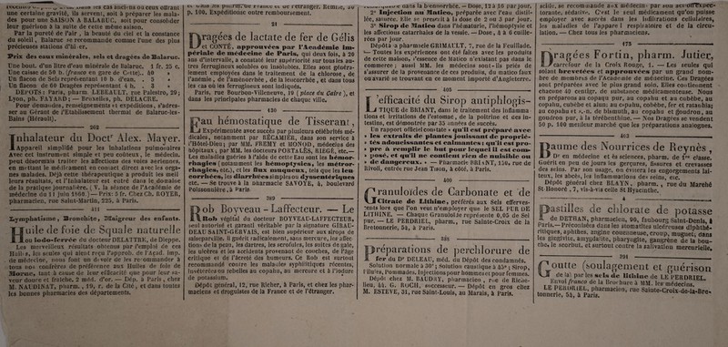 récenteo v»<. r __ waus ies C3S anciens ou ceux offrant une certaine gravité, ils servent, soit à préparer les mala¬ des pour une SAISON A BAL A RU G, soit pour consolider leur guérison à la suite de cette même saison. Par la pureté de l’air , la beauté du ciel et la constance du soleil, Balaruc se recommande comme l’une des plus précieuses stations d’hi er. Prix des eaux minérales, sels et dragées de Balaruc. Une bout, d’un litre d’eau minérale de Balaruc. 1 fr. 25 c. Une caisse de 50 b. {franco en gare de Cette).. 40 » Un flacon de Sels représentant 10 b. d’ean. . 5 * Un flacon de 60 Dragées représentant 4 b. . 3 » DEPOTS: Paris, pharm. LEBEAULT, rue Palestro, 29; Lyon, ph. FAYARD; — Bruxelles, ph. DELACRE. Pour demandes, renseignements et expéditions, s’adres¬ ser au Gérant de l’Etablissement thermal de Balaruc-les- Bains (Hérault). •- 262 -- Inhalateur du Doctr Alex. Mayer. Appareil simplifié pour les inhalations pulmonaires Avec cet instrument simple et peu coûteux, le médecin, peut désormais traiter les affections des voies aériennes, en mettant le médicament encomact direct avec les orga¬ nes malades. Déjà cette thérapeutique a produit les meil leurs résultats, et l’Inhalateur est entré dans le domaine de la pratique journalière. (Y. la séance de l’Académie de médecine du 11 juin 1860.)— Prix: 5 fr. Chez Ch. BOYER, pharmacien, rue Saint-Martin, 225, à Paris. --- 4î I -- Saymphatisme, Bronchite, Tvlaigreur des enfants. Huile de foie de Squale naturel ou iodo-ferrée du docteur DELATTRE, de Dieppe. Les merveilleux résultats obtenus par Remploi de ces Huibs, les seules qui aient reçu l’approb. de l'Açad. imp. de médecine, nous font un devoir de les recommander à tous nos confrères de préférence aux Huiles de foie de Ulome, tant à cause de leur efficacité que pour leur sa¬ veur douce et fraîche. 2 méd. d’or. — Dép. à Paris , chez M. N AU DINAT, phsrm. ,19, r. de la Cité , et dans toutes les bonnes pharmacies des départements. cl uætus .'es punrnrrue r rance cl ue l'etranger. Remise, ou p. 100. Expéditionsc outre remboursement. 21 itfiwjnraitiî»- Dragées de lactate de fer de Gélis et CONTÉ, approuvées par l’Académie im¬ périale de médecine de Paris, qui deux fois, à 20 ans d’intervalle, a constaté leur supériorité sur tous les au¬ tres ferrugineux solubles ou insolubles. Elles sont généra¬ lement employées dans le traitement de la chlorose, de l’anémie, de l’aménorrhée, de la leucorrhée, et dans tous les cas où les ferrugineux sont indiqués. Paris, rue Bourbon-Villeneuve, 19 ( place du Caire ), et dans les principales pharmacies de chaque ville. 130 Eau hémostatique de Tisserant, Expérimentée avec succès par plusieurs célébrités mé¬ dicales, notamment par RÉCAMIER, dans son service à l’Hôtel-Dieu; par MM. FREMY et MONOD, médecins des hôpitaux ; par MM. les docteurs PORTA LÈS, E1ÉGÉ, etc.— Les maladies guéries à i’aide de cette Eau sont les hémor¬ rhagies ( notamment les hémoptysies, les métror- rhagies, etc.), et les SSox muqueux, tels que les leu¬ corrhées, les diarrhées simples ou «Syssentériqiies etc. — Se trouve à la oharmacie SAVQYE, 4, boulevard Poissonnière, à Parte Rob Boyveau - Laffecteur. — Le Rob végétal du docteur BQYVEAU-LAFFECTEUR, seul autorisé et garanti véritable par la signature GIRAU- DEAU SâINT-GËRVAIS, est bien supérieur aux sirops de salsepareille. Ü guérit radicalement, sans mercure, les affec tions delà peau, les dartres, les scrofules, les suites de gale, ies ulcères et les accidents provenant de couches, de l’âge critique et de l’âcreté des humeurs. Ce Rob est surtout recommandé contre les maladies syphilitiques récentes, invétérées ou rebelles au copahu, au mercure et à l’iodure de potassium. Dépôt général, 12, rue Richer, à Paris, et chez les phar¬ maciens et droguistes de la France et de l’étranger. aans la fcuennorrhée. — Dose, 12 à 16 par jour. 2° Injection au Matico, préparée avec l’eau distil¬ lée, saiurée. Elle se prescrit à la dose de 2 ou 3 par jour. 3° Sirop de Matico dans l’hématurie, l’hémoptysie et les affections catarrhales de la vessie. — Dose, l\ à 6 cuille¬ rées par jour, Dépôtà a pharmacie GR1MAULT, 7, rue de la Feuillade. *— Toutes les expériences ont été faites avec les produits de cette maison, Ressence de Matico n’existant pas dans le commerce; aussi MM. ies médecins sont-ils priés de s’assurer de la provenance de ces produite, du matico faux ouavarié se trouvant en ce moment importé d’Angleterre. 405 L’efficacité du Sirop antiphlogis- TIQUE de BRIANT, dans le traitement des inflamma¬ tions et irritations de l’estomac, de la poitrine et des in¬ testins, est démontrée par 35 années de succès. Un rapport officiel constate « qu'il est préparé avec » les extraits de plantes jouissant de proprié- » tés adoucissantes et calmantes ; qu'il est pro- » pre à remplir le but pour lequel il est coud- » posé, et qu’il ue contient rien de nuisible ou » «le dangereux. • — Pharmacie PRIANT, 150, rue de Rivoli, entrée rue Jean Tison, à côté, à Paris. 400 Granuloïdes de Carbonate et de Citrate de MtSiine, préférés aux Sels efferves¬ cents lors que l’on veut n’employer que le SEL PUR DE L1THINE. — Chaque Granuloïile représente 0,05 de Sel pur.— LE PERDR1EL, pharm., rue Sainte-Croix de la Bretonnerie, 54, à Paris. 388 Préparations de perchlorure de fer du Dr DELEAU, méd. du Dépôt des condamnés. Solution normale à 30°; Solution caustique à 45° ; Sirop, Ulules, Pommades. Injections pour hommes et pour femmes. Dépôt chez M. BAUDKY, pharmacien , rue de Riche¬ lieu, 44. G. RüCH, successeur. — Dépôt en gros chez M. ESTEVE, 31, rue Saint-Louis, au Marais, à Paris. scille.se recommande aux médecin* par son aci'dnTxpec- torante, sédative. C'est le seul médicament qu’on puisse employer avec sucrés dans les infiltrations cellulaires, les maladies de l’appare 1 respiiatoire et de la circu¬ lation. — Chez tous les pharmaciens. 175 Dragées Fortin, pharm. Jutier, carrefour de la Croix Rouge, 1. — Les seules qui soiant brevetées et approuvées par un grand nom¬ bre de membres de l’Academie de médecine. Ces Dragées sont préparées avec le plus grand soin. Elles contiennent chacune 40 centigr. de substance médicamenteuse. Nous en préparons au copaqu pur, au copahu et au cubèbe, au copahu, cubèbe et alun; au copahu, cobèbe, fer et ratanhia; au copahu et s.-n. de bismuth, au copahu et goudron, au goudron pur, à la térébenthine.— Nos Dragées se vendent 50 p. 100 meilleur marché que les préparations analogues. 403 Baume des Nourrices de Reynès , Dr en médecine et ès sciences, pharm. de lre classe. Guérit en peu de jours les gerçures, fissures et crevasses des seins. Par son usage, on évitera les engorgements lai¬ teux, les abcès, les inflammations des seins, etc. Dépôt générai chez BLAYN, pharm., rue du Marehé St-Honoré , 7, vis-à-vis celle St Hyacinthe. astilîes de chlorate de potasse de DET8AN, pharmacien, 90, faubourg Saint-Denis, i paris.—Préconisées dans les stomatites ulcéreuses diphthé- ritîques, aphthes, angine couenneuse, croup, muguet; dans les gingivite, amygdalite, pharyngite, gangrène de la bou¬ che, le scorbut, et surtout contre la salivation mercurielle. 391 Goutte (soulagement et guérison de lai par les sels de litltine de LE PERDRIEL Envoi franco de la Brochure à MM. les médecins tonnerie 'st àEparis*rmaCien’ rUC Saiate'Cro«-de-la-Bre.