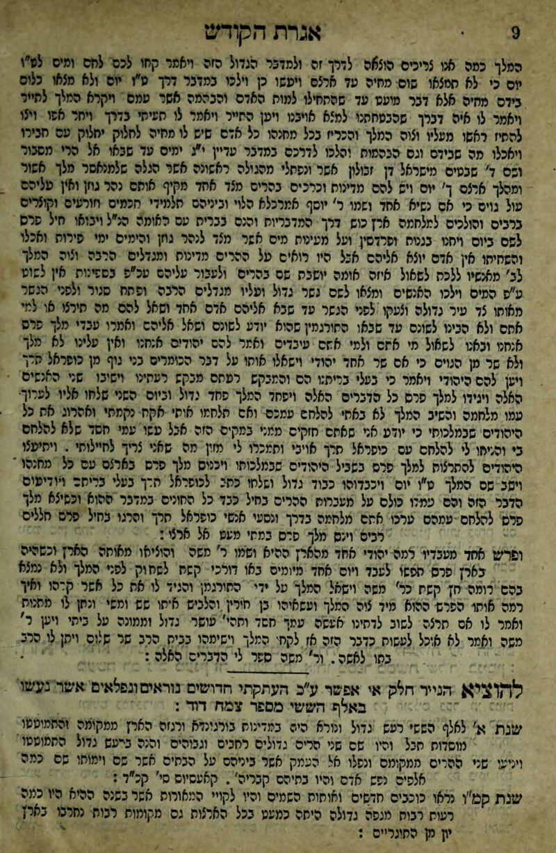 9 אגרת הקודש המלך כמה אנו צרידס הוצ5)ה לדרך זה ולמדכר הגדול הזה ױאמר קחו לכם לחם ומים לס״י יום כי לא חמצאו שו* מחיה עד ארצם ויפשו כן וילכו במדבר דרך מ״ז יום ולא מצאו כלום בידם מחיה אלא דבר מיעע עד שהתחילו למות האדם והבהמה אשר עמס ױקרא המלך לתייר ויאמר לו איה דברך שהבמחתנו למצא אויבנו ויען התייר ויאמר לו תעיתי בדרך ױחר אשו ויצו להתיז ראשו מעליו וצוה המלך והכריז בכל מחנהו כל אדם שיש לו מחיה לחלוק יחלוק עם חבירו ויאכלו מה שבידם וגס הנהמות והלכו לדרכם במדבר עדיין י״ג ימים עד שבאו אל הרי מםבור ושם ד׳ שבעים מישראל דן זכילח אשר ונשתלי מהגולה ראשונה אשר הגלה שלמנאסר מלך אשור ומהלך ארצם ך׳ יום ויש להם מדינות וכרכים בהרים מצד אחד מקיף אותם נהר גוזן ואין פליהס עול גוים כי אס נשיא אתד ושמו ר׳ •וסף אמרכלא הלוי וביניהם תלמידי חכמים חורעיס וקוצרים ברבים והולדם למלחמה ארץ כוש דרך המדבריות והנם בבריח עם האומה הנ״ל ויבואו חיל שרם לפס ביום ױחנו בגטח וסרדסין ועל מעינות מיס אשר מצד לנהר גחן והימים ימי סירות ואכלו והשחיתו אין אדם יוצא אליהם אבל היו רואים פל ההרים מדינות ומגדלים הרבה וציה המלך לב׳ מאנשיו ללכת לשאול איזה אומה יושבת שם בהרים ולעבור עליהם עכ״ש בסשינות אין לשוס ע״ס המים וילכו האנשים ומצאו לשם גשר גדול ופליו מגדלים הרבה ופתח סגור ולפני הנשר מאותו צד עיר גדולה וצעקו לפני הגשר עד שבא אליהם אדם אחד ושאל להם מה תירצו או למי אתם ולא הבינו לשונם עד שבאו התורגמין שהוא יודע לשונם ושאל אליהם ואמרו עבדי מלך פרס אנחנו ובאע לשאול מי אתם ולמי אתם עיבדיס ואמר להם יהודים אנחנו ואין עלינו לא מלך ולא שר מן הגוים כי אם שר אחד יהודי ױשאלו אוחו על דבר הכומרים בני נוף מן כוסראל חרך וישן להם היהודי ויאמר כי בעלי בדתנו הם והמבקש רפתם מבקש רעתינו וישיבו שני האנשים האלה ויגידו למלך סרס כל הדברים האלה ויפחד המלך פחד גדול וביום השני שלחו אליו לערוך• עמו מלחמה והשיב המלך לא באתי להלחם עמכם ואם תלחמו אותי אקח- נקמתי ואהרוג את כל היהודים שבמלכותי כי יודע אני שאתם חזקים ממני במקים הזה אכל פשו עמי חשד שלא להלחם ב♦ והניחו לי להלחם עם כוסראל תרך אויבי ותמכרו לי מזין מה שאני צדך לחיילותי . ויתיפצו היהודים להתרצות למלך סרס בשביל היהודים שבמלכותו ויכניס מלך סרס בארצם עם כל מחנהו ׳ ויסב שם המלך ט״ו יום ויכבדוהו כבוד גדול ושלחו כתי לכוסראל חרך בעלי בריתם ויודיפים הדבר הזה והם עמדו כולם על מעברות ההרים בחיל כבד כל החונים במדבר ההוא וכשיצא מלך סרס ל^חם ■עמהס ערכו אתם מלחמה בדרך ונסעי אנשי כופראל חרך והרגו בחיל פרם חללים רבים וינס מלך סרס במתי מעס אל ארצי: ופרש אחד מעבדיו רמה יהודי אחד מהארץ ההיא ושמו ר' משה והוציאו מאותה הארץ וכשהיה בארץ סרס חפשו לעבד ויום אחד מיומיס באו דורכי קשת לשחוק לפני המלך ולא נמצא בהם רומה חץ קשת כר׳ משה וישאל המלך מל ידי החורגמ! והגיד לו את כל אשר קרהו ואיך רמה אותו הפרש ההוא מיד ציה המלך ועשאיהו בן חירין.והלביש א*תו שש ומשי ונתן לו מתנות ואמר לו אס חרצה לשוב לדתינו אעשה עמך חשד ותהי׳ עושר גדול וממונה על ביתי ויען ר׳ משה ואמר לא אוכל לעשות כדבר הזה אז לקחי המלך וישימהו בבית הרב שר שלום ויתן לו הרב בתו לאשה. ור׳ משה ספר לי הדברים האלה : ' • להוציא הנייר חלק אי אפשר ע״כ העתקתי חרושים נוראים ונפלאים אשר נעשו באלף הששי מספר צמח דוד : שנת א' לאלף הששי רפש גדול ונורא היה במדינות בורגונדא ורגזה הארץ ממקומה והחמיסמו מוסדות תבל והיו שם שני הריס גדולים רחבים וגבוהים והנה בי״עש גדול החמוסמו ויניגגי שני ההריס ממקומם ונפלו אל העמק אשר בירהס על הבתים אשר שם וימותו שם כמה אלפים נפש אדם והיו בתיהם קבריה׳. קאעסיוש סי׳ קכ״ד: שנת קט״ו נראו כוכבים חדשים ואותות השמים והיו לקויי המאורות אשר בשנה ההיא היו כמה רעות רבות מגפה גדולה היתה כמעט בכל הארצות גס מקומות רבות נחרבו בארץ יון מן החוגר״ס : '