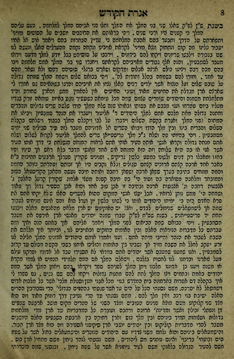 8 אגרת הקודש בענת ש״ן לפ״ק שאלו שגי כני המלך אח המלך וחלו פגי אכיהס המלך למלחמה. כעס עליהם המלך כי קטנים היו ורכי שנים. ויהי כראותם את הרוכבים יושבים על הסוסים מזויר׳ וחסארחם טל הדרך ותבער בהם אהבת המלחמה כי עדיין הבחרות בהם ויאמר איש אל אחיו יעבור עלינו מה קום ונתחזק ונצא.מזויני׳ לקראת אויבינו ונקחה נקמה מהערלים האלו ונעשה לט שם בגבורה וילבשו שריונים ויקחו להם כידונים . וירכבו על סוסיהם בבל יודע למלך מדעם וירוצו מעבר לסמבטיון. והנה אלף גבוריס מאויביהם לקראחס ויחגרו שר בר המלך אתם מלחמה ויכו בהם מכה רבה ויציעו כילה ארצה אכלוס ומדקוס ושארם ברגלי סוסיהם רפסו ולא נשאר מהם עד אחד. וחזרו להם בשמחה בהלל ותודות לה׳. ױהי בבואם שלום וישמח המלך שמחה גדולה על שובם שלום ועל הנצוא אשר ילדים רכים כאלו נצחו את אויביהם והרגו בשונאיהם גס אמרו לי שארצם ארץ מגדלת את החיטים מאוד,ועוני החיטים אין להאמין ממש והאין שחורה והיד מתלחלחת משמנה והיהודים שומרים עצמם שמה מכל טומאה כשעשיר נוגט באיזה טומאה זורק בגדיו מעליו ביום טהרחו ועני מכבש את כסותו ובאותו שנה שלח המלך הודו שלשה שדס גדולים ונכבדים ומחנה גדולה מאת מלכם אתם למלך הימדיס ר' אליעזר ויעברו אס הנהר סמבטיון (יביאו את המחיה י לפני המלך ואגרת בקשת השלום וידברו על לבו ויקבלם המלך בכבוד וישלחם בקבלת השלום והברית בינו ובין מלך הודו ויבואו השרים אל אדוניהם מעבר לזה פיר סביליה שר ימים מסמבטיון. ויהי בהיותי פה ושלח ג״כ מלך כריסטייאן שרים להמלך אליעזר לקרוא לשלום ושלח אתס מנחה גדולה וקראו אנשי אוחה העיר אותי אתם לראות המנחה הנשלחת כי דרך אוהו העיר אשר אני אז בה היא שלוחה וזה הוא המנחה איש אחד מאנשי מדבר בלא ראש אך טיניו ופיו בחזו ומאכלו רק דגים ולשונו כמטט כלשון גריקיש. ופרניס שקורץ פערלך ארבעים חתיכות כ״א כאבר אחד ארכה קצתם ארוכים קצתם טגוליס ונלא נקביס היו אך זכותם וטהרהם כזוהר החמה בהמה מונחים בתיבה בערך שפאן ארכה ושפאן רחבה ואותה חיבה נמשה מהאבן הקריסטאל הטוב והמובחר ומלאכה מפוארה בה וטוד הי' בה תיבה קטנה מעצי אלמוג שקורץ קרעל האלסן ג׳ אצבעות רחבה וג׳ אצכטות ארכה ובתיבה זי אבן טוב אחד והוא אבן הססיר גדול וזך מאוד ושמחה הי׳ ממש נותן לרואיו. אבל יטצו אנשי המקום ההוא להשרים האלו ש לא יקחו אתם את פרא האדם ,הזה כי ימיתו היהודים אוחו כי לשונו כלשון יון וערל הוא והס אינם מניחים לעבור שמה אך לישמטאלים שנימוליס . לבדם. ואצל ים האוקינום יש ארן מלאה מהאנשים האלה ויכנעו החת יד פריכט״אניש. בשנח שס״ח לפ״ק מברו שמנה יהודים מאנשי ארן אירפה אח מעבר הסמבטיון. ויהי כבואם שמה הביאום לפני המלך ויאמר אליהם איך באתם הנה ואיך ומה עברתם כל מדברות הניראות האלה ובין האומות החזקים והאויבים לנו. וביותר איך חללתס את השבת לעבור אח הנהר וחייבי מיתה אתם. וענו ואמרו אותם היהודים אדונינו המלך הלילה לט זרע יעקב לחלל אח השבח מזיד אך נשבינו בין האומות והוליכו איחנו בשבי כקשה מכולם עד קרוב לסמבטיון. ואנו שמענו שמעכם אשר יהודים אתם בוודאי לא תסגירו עבד אל אדוניו ופרקנו עילם מעל צוארנו וברחנו לנו לחסות בצלכס. וישאלם המלך אם המה תלמידי חכמים או למדו מקרא או משנה ויענו כן אדוננו מלכנו ויחן המלך לפניהם ספר ויקראו ^:הס ויאמן המלך אשר המה יהודים באמת ונהמיס ויצו המלך לחת להם מחנות גדולות' ויקחו נהם שם נ:ים. גם ספרו לי איך בקהלה דם אפרוח בארמונה בית המדרש בנוי מכל אבני חפן וסגולת מלכי' אשר כל מלכות אדום וישמטאל לאיערכה״משס נסעתי הכל טל הים עדאשרפגטתי בהה9ים הגדולי׳ כרינסבורבין ההרים האלה ישיבת בני רכב ואין מלך להם. משם נסעתי פד הרי נטיבין דרך רחוק מאוד וזה הוא מצד שני קלוקוט משם מוצא פנינים הטובים ומצד השני של ההרים מקום מושב ארבעה שבסיס דן ונפתלי זבילץ ואפר ומדינת׳ ארוכה ורחבה ועוברה כל המדבריות מד ארן מדי ומלחמות גדולות ועצומות תמיד ביניהם ובין מלך כוש וארן רחוקה בין ארבעת השבטים האלה היושבים מטבר להרי מדבריות קוליקוס ובין יהודים יושבי ארן סיקוסני מסטירה וזה הוא מצד ארן הבור. והישמעאלים ביניהם והוא נלחם משני צדדיו עם היהודים הנזכרים והישמעאלים כחול אשר על שפת הים ובוסחי׳ בריבוי' ואינם נוהנים מס ליהודים. משם נהמתי לנהר גיחון סשם מהחיל ארן כוש . משם להעיר הגדולה בלאנקי משם לעיר גיחוניא אשר על שפח גיחון. ובנהעי.שמה הוכרחתי
