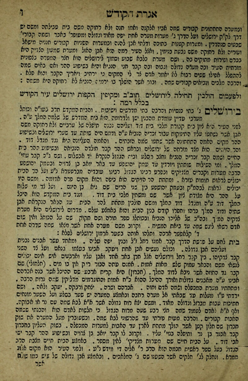 אגרת הקודש ו• ובמערה התחתונית קנוריס שמה אכיו אלקנה ואמו חנה ולא רחוקה משם כיה שכילתה ומשם יש דרך לק״ק ירושלים ופל הדרך ג׳ מערות מערה אחת יפה מאוד וגדולה וממוסר׳ באבר ושמה קבורי׳ שבעים סנהדרין. ומערות קטנות בתוכה ודלתי אבן להנה ובמערות השניות קבורים חנניה מישאל ועזריה ולא רחוקה משם גבעת בנימין. ואצל העיר רמה הוא אבן האזל ומערת שמעון הצדיק היא בכרם וסירות מתוקים בה. ושם מערת כלבא שבוע וסמוך לירושלים הוא חצר המטרה בצסונית מזרחית העיר ובה מעיה גדולה וגבוה ובה קבר חגי הנביא והיא בשיסוע ההר ואם באים שמה להתפלל אסילו ששים רבוא לא יאמר אדם צר לי המקום כי ירהיב ויאריך הקבר והוא סלא . והרבה מלכים ונביאים קבורים שמה. ובור אשר הושלך בו ירמי ז הנביא לא רחוקה היא משמה ; ולפעמים הולנין תחילה לירושלים תוב״ב ומקיפין הקפות ירויסלים עיר הקודש בכלל רמה : בירושלים ג׳ בתי כנסיות והרבה בתי מדרשים וישיבות . והבית המקדש חרב בעו״ה וכותל מערבי מדיין עומדת מהבנין ישן ולדרומה הוא בית המדרש של שלמה המלך ע״ה. לפני העיר היא ציון בית קבורת מלכי בית ד1ד ועליהם נכנה תיפלה של ערביים ולא רחוקה משם אבן אשר נשחטו עליו התינוקות עבור זכריה הנביא ע״ה ודמם היה שותת עד שערי ירושלים ובשיפוע ההר מקים האמה התחתונה אשר שחטו שמה הזבחים. והאמה הנגליונה היא נגד מגדל דוד . והר הזיתים הוא מצד מזרחה של ירושלים ובראש ההר קבר חולדה הנביאה ובשיפוע ההר בית החיים ושמה קבר זכריה הנביא נחצב רסלע ובית הגדול הנקרא יד אבשלום. ושם ג״כ קבר עוזי' המלך. ומי השילוח שותתין ויורדין עד עמק יהושפט עד באר יואב בן צרויה ובעמק יהושפט הרבה מערות וקברים מצדיקים ובסרט רבינו הגדול רבינו עובדיה מברטטרא נ״ע ועל הר הבית יכולים לראות חומות עזרא . ומתחת הר הזיתים הוא כיסה והוא מקום פרה אדומה. ומשם היו יכולים צראות לבהמ״ק ובעמק יהושפט בין שני הרים שם גיא בן הינס . ועל צד מי שלות על ההר היא מצודת ציון אשר שם נמשחין מלכי בית דוד. ונגד בית המקדש הוא היכל המלך דוד ע״ה ומגדל דוד המלך ומשם הולכין מתחת להר הבית עד הבאר הנקראת אבן שחיה ודוד המצך כרהו •וחסרו קודם בנין הבית והוא באמצע עולם. מדרום לירושלים היא מערת צדקיה המיך ובה״כ של אליהו הנביא ובכותלו ספר הורה ושם חקוק שם על הכותל ואין שום אדם רשאי ליגש שמה עד ביאת המשיח . וקרוב משם מערה אחת אשר מצאו שמה שדרה אסת ד׳ קלאפטר ארכה ותלהו אותה בשער ארמון ירושלים לפלא : בית לחם על פרשת הדרך קבר אמנו רחל ז״ל ובנין יפה עליה . ומאחד עשר אבנים נבנית ועליהם אבן גמלה. וכולם נעשים אבן אחת ויעקב אבינו בעצמו בנאם ועל צד השני קבר צדקיהו. בין קבר רחל וירושלים אצל חרן באר אחד ואבן עליו וארבעים איש אינם יכולים לנשאי משם והבאר עמוק שלש מאות אמות. אמנם מתה הבור ריק אין בו מים. (חלהולי) שם קבר גד החוזה אשר ניבא לדוד המלך. (חברון) היא קרית ארבע שם ההיכל אשר בנה אברהם אבינו ע״ה מאבנים גדולות ואורך ההיכל ההוא כ״ח אמות והתוגרמיס מדליקין שמה■ נרות הרבה . ומתחתיו מערת המכפלה ונמה אדם וחוה . אברהם ושרה. יצחק ורבקה. •עקב ולאה . ושם ירדתי ט״ו מעלות עד שבאתי אל מערה רחבה ובאמצע המערה יש שער בסלע ועל השער מונחים חתיכות עבות מברזל וגדולה מאוד. ומשם יצא רוח גדולה אשר א״א לבא שמה עם נר או אבוקה. ואף א״א לאדם לעמוד שמה חצי רבע שעה מרוח הגדול כי חלשות לאדם הוא והבנתי ששמה האבות קבורים. והרבה ממית פזרתי עד שהרשוני לבא שמה. וכשעוברין מעל המערה את בוק חברון שהחלון קטן אשר הולך מתחת לאין עד האבות למערות המכפלה. בשוק העליון בחברון קבר אבנר בן נר ותיפלה בנוי׳ עליו . וקרוב לו קבר יואב בן צרויה ובשיפוע ההר קבר ישי אני דוד. על הבית חיים שם מערות מצדיקי' לאין מספר. באמצע הבית חיים מצבת הרב  הגדול בעל ספר ראשית חכמה הוא הרב ר׳ אליה די ווידש נ״ע . ולפני העיר הוא מקום אלונ ממרא. ונחלק לג' חלקים אשר השענו שם ג׳ המלאכים . ובאמצע אבן גדולה של 5 יש כמו שולח