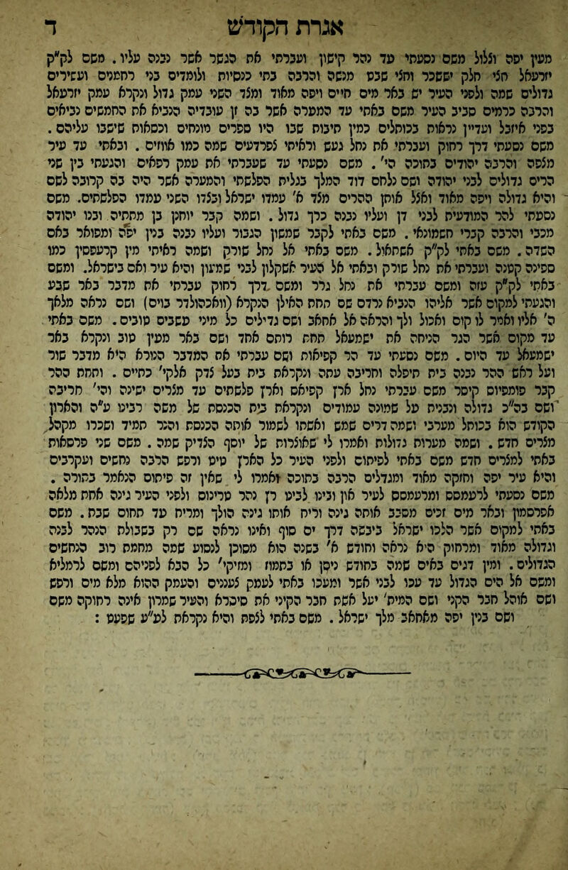 אגרת הקודש ד מעץ יפה וצלול משם נסעתי מד גהר קישון ועכרתי את הגשר אשר נ55ה עליו. משם לק״ק יזרעאל חצי חלק יששכר וחצי שבס מנשה והרבה בתי כנסיות ולומדים בני רחמנים ועשירים גדולים שמה ולפני העיר ים באר מים חיים ויפה מאוד ומצד השני עמק גדול ונקרא עמק יזרעאל והרבה כרמים סביב העיר משם באחי עד הממרה אשר בה זן עובדיה הנביא את החמשים נביאים בפני איזבל ועדיין נראות בכוחלים כמין תיבות שבו היו ספרים מונחים וכסאות שישבו עליהם. משם נסעתי דרך רחוק ועברתי את נחל געש וראיתי צפרדעים שמה כמו אווזים . ובאתי עד עיר מצפה והרבה יהודיס בתוכה הי׳. משם נסעתי עד שעברתי את עמק רפאים והגעתי בין שגי הריס גדולים לבני יהודה ושם נלחם דוד המלך בגלית הפלשתי והמערה אשר היה בה קרובה לשם והיא גדולה ויפה מאוד ואצל אוק ההרים מצד א׳ עמדו ישראל ובצדו השני עמדו הפלשתים. משם נספחי להר המודעיח לבני דן ועליו נבנה כרך גדול. ושמה קבר יוחנן בן מתחיה ובנו יהודה מכבי והרבה קברי חשמונאי. משם באתי לקבר שמשון הגבור ועליו נבנה בנין יפה ומפואר באס השדה. משם באחי לק״ק אשתאול. משס באחי אל נחל שורק ושמה ראיתי מין קרעפסין כמו ספינה קטנה ועברתי את נחל שורק ובאתי אל העיר אשקלון לבני שמעון והיא עיר ואס בישראל. ומשם באתי לק״ק עזה ומשם עברתי את נחל גרר ומשם .דרך רחוק עברתי את מדבר באר שבע והגעתי למקום אשר אליהו הנביא נרדם שס תחת האילן הנקרא(וואכהולדר בוים) ושם נראה מלאך ה׳ אליו ואיר לו קום ואכול ולך והראה אל אחאב ושם גדילים כל מיני פשביס טובים. משם באתי עד מקום אשר הגר הניחה את ישמעאל תחת רותם אחד ושם באר ממין סוב ונקרא באר ישמע^ עד היום. משם נסעתי עד הר קפיאות ושם עברתי אח המדבר הנורא היא מדבר שור ועל ראש ההר נבנה בית תיפלה וחריבה עתה ונקראת בית בעל צדק אלקי׳ כחיים . ותחת ההר קבר פומפיוס קיסר משם עברתי נחל ארן קפיאס וארן פלשתים עד מצרים ישינה והי' חריבה ושם בה״כ גדולה ונבנית על שמונה עמודים ונקראת 5ײח הכנסת של משה רביט ע״ה והארון הקודש הוא בכותל מערבי ושמה דרים שמש ואשתו לשמור אותה הכנסת והנר תמיד ושכרו מקהל, מצריס חדש. ושמה מערות גדולות ואמרו לי ׳שאוצרות של יוסף הצדיק שמה. משם שני פרסאות באתי למצרים חדש משם באתי לפיחוס ולפני העיר כל האיץ טיט ורפש הרבה נחשים ועקרבים והיא עיר יפה וחזקה מאוד ומגדלים הרבה בתוכה דאמרו לי שאין זה פיתום הנאמר בתורה . משם נסעתי לרעמסס ומרעמסס לעיר און וגינו לביט רן נהר טרינוס ולפני העיר גינה אחת מלאה אפרסמון ובאר מים זכיס מסבב אותה גינה וריח אוחו גינה הולך ומריח עד תחוס שבת. משם באתי למקים אשר הלכו ישראל ביבשה דרך ים סוף ואינו נראה שם רק בשבולת הנהר לבנה וגדולה מאוד ומרחוק היא נראה וחודש א׳ בשנה הוא מסוכן לנסוע שמה מחמת רוב הנחשים הגדולים. ומין דגים באים שמה בחודש ניסן או בתמוז ומזיקי' כל הבא לפניהם ומשם לרמליא ומשם אל הים הגדול עד עכו לבני אשר ומעכו באתי לעמק צענניס והעמק ההוא מלא מיס ורפש ושם אוהל חבר הקני ושם המית' יעל אשת חבר הקיני את סיסרא והעיר שמרון אינה רחוקה משם ושם בגין יפה מאחאב מלך ישראל. משם באתי לצפת והיא נקראת לפ״ע שפעט :