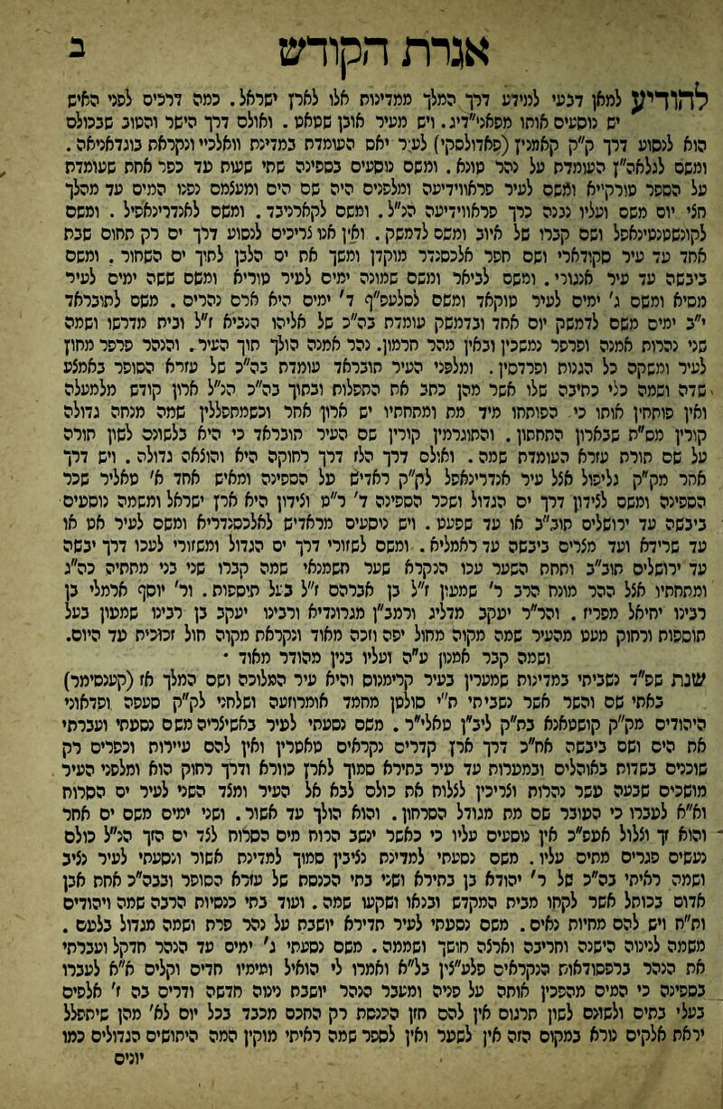 אגרת הקודש ב להודיע למאן דבעי למידע דרך המלך ממדינות אלי לאיז ישראל. כמה דרכים לפני האיש יש נוסעים אוחו מסאני״דיג. ויש מעיר אובן שסאט. ואולם דרך הישר והטוב שבכולם הוא לנסוע דרך ק״ק קאמנין(סאדולסקי) לע:ר יאם השמדת במדינת וואלכיי ונקראת בוגדאניאה. ומשם לגלאה״ן העומדת על נהר טונא. ומשם נוסעים בספינה שתי ששח עד כסר אחת שעומדת על הספר טורקייא ומשם לעיר פראווידיעה ומלפנים היה שם הים ומעצמם נפנו המיס עד מהלך חצי יום משם ועליו נננה כרך פראווידיעה הנ״ל. ומשם לקארניבד. ומשם לאנדרינאפיל. ומשם לקונשטנטינאפל ושם קברו של איוב ומשם לדמשק. ואין אנו צריכים לנסוע דרך ים רק תחום שבת אחד עד עיר סקודארי ושם חפר אלכסנדר מוקדן ומשך אח ים הלבן לתוך ים השחור, ומשם ביבשה עד עיר אנגורי. ומשם לביאר ומשם שמונה ימים לעיר טוריא ומשם ששה ימים לעיר מסיא ומשם ג׳ ימים לעיר טוקאד ומשם לסלעס״ף ד׳ ימים היא ארם נהרים. משם לתובראד י״ב ימים משם לדמשק יום אחד ובדמשק עומדת בה״כ של אליהו הנביא ז״ל ובית מדרשו ושמה שני נהרות אמנה ופרפר נמשכין ובאין מהר חרמון. נהר אמנה הולך תוך העיר. והנהר פרפר מחוץ לעיר ומשקה כל הגנות ופרדסין. ומלפני העיר חובראד עומדת בה״כ של עזרא הסופר באמצע - שדה ושמה כלי כתיבה שלו אשר מהן כתב את התפלות ובתוך בה״כ הנ״ל ארון קודש מלמעלה ואין פותחין אוחו כי הפותחו מיד מת ומתחתיו יש ארון אחר וכשמחפללין שמה מנחה גדולה קורץ מס״ת שבארון התחתון. והתוגרמין קורין שם העיר הובראד כי היא בלשונם לשון תורה על שם תורת עזרא העומדח שמה. ואולם דרך הלז דרך רחוקה היא והוצאה גדולה. ויש דרך אחר מק״ק גליפול אצל עיר אנדרינאסל לק״ק ראדיש על הספינה ומאיש אחד א׳ טאליר שכר הספינה ומשם לצידון דרך ים הגדול ושכר הספינה ד׳ ר״ט וצידון היא אין ישראל ומשמה נוסעים ביבשה עד ירושלים חוב״ב או עד שפעט. ויש ניסעים מראדיש לאלכסנדריא ומשם לעיר אט או עד שרידא ועד מצרים ביבשה עד ראמליא. ומשם לשזורי דרך ים הגדול ומשזורי לעכו דרך יבשה עד ירושלים תוב״ב ותחת השער עכו הנקרא שער חשמנאי שמה קברו שני בני מתחיה כה״ג ומתחתיו אצל ההר מונח הרב ר׳ שמעון ז״ל בן אברהם ז״ל בעל תיססות. ור׳ יוסף ארמלי בן רבינו יחיאל מפריז. והר״ר יעקב מדליג ורמב״ן מגרונדיא ורבינו יעקב בן רבינו שמעון בעל תוספות ורחוק מעט מהעיר שמה מקוה מחול יפה וזכה מאוד ונקראת מקוה חול זמכיח עד היום. ושמה קבר אמנון ע״ה ועליו בנין מהודר מאוד • שנת שפ״ד נשביתי במדינות שמערין בעיר קרימנוס והיא עיר המלוכה ושם המלך אז(קענסימר) באתי שם והשר אשר נשביתי ת׳יי סולטן מחמד אומרוזעה ושלחני לק״ק סעפה וסדאוני היהודים מק״ק קושטאנא בת״ק ליב״ן טאלי״ר. משס נסעתי לעיר באשיצריהמשם נסעתי ועברתי את הים ושס ביבשה אח״כ דיו ארץ קדרים נקראים טאטרין ואין להם עיירות וכפרים רק שוכרם בשדות באוהלים ובמערות עד עיר בתירא סמוך לארן כוורא ודרך רחוק הוא ומלפני העיר מושכים שבעה עשר נהרות וצריכין לצלוח את כולם לבא אל העיר ומצד השני לעיר יס הסרוח וא״א לעברו כי העובר שם מת מגודל הסרחון. והוא הולך עד אשור. ושני ימים משם ים אחר והוא ץ וצלול אעפ״כ אין טסעים עליו כי כאשר ינשב הרוח מים הסרוח לצד ים הזך הנ״ל כולם נעשים סגרים מתים עליו. משס נסעתי למדינת נציבין סמוך למדינת אשור ונסעתי לעיר נציב ושמה ראיתי בה״כ של ר׳ יהודא בן בחירא ושני בחי הכנסת של עזרא הסופר ובבה״כ אחת אבן אדום בכותל אשר לקחו מבית המקדש ובנאו ושקש שמה. ועוד בתי כנסיות הרבה שמה ויהודים ות״ח ויש להם מחיות נאים. משם נסעתי לעיר תדירא יושבת על נהר פרת ושמה מגדול בלעם . משמה לנינוה הישנה וחריבה וארצה חושך ושממה. משם נסעתי ג׳ ימיס עד הנהר חדקל ועברתי את הנהר ברפסודאוש הנקראים פלע״צין בל״א ואמרו לי הואיל ומימיו חדים וקלים א״א לעברו בספינה כי המים מהסכין אותה על סניה ומעבר הנהר יושבת נינוה חדשה ודרים בה ז׳ אלפים בעלי בתים ולשונם לשון תרגום אין להם חזן הכנסת רק החכס מכבד בכל יום לא׳ מהן שיתפלל יראת אלקים טרא במקום הזה אין לשער ואין לספר שמה ראיתי מוקין המה היתושים הגדולים כמו יונים