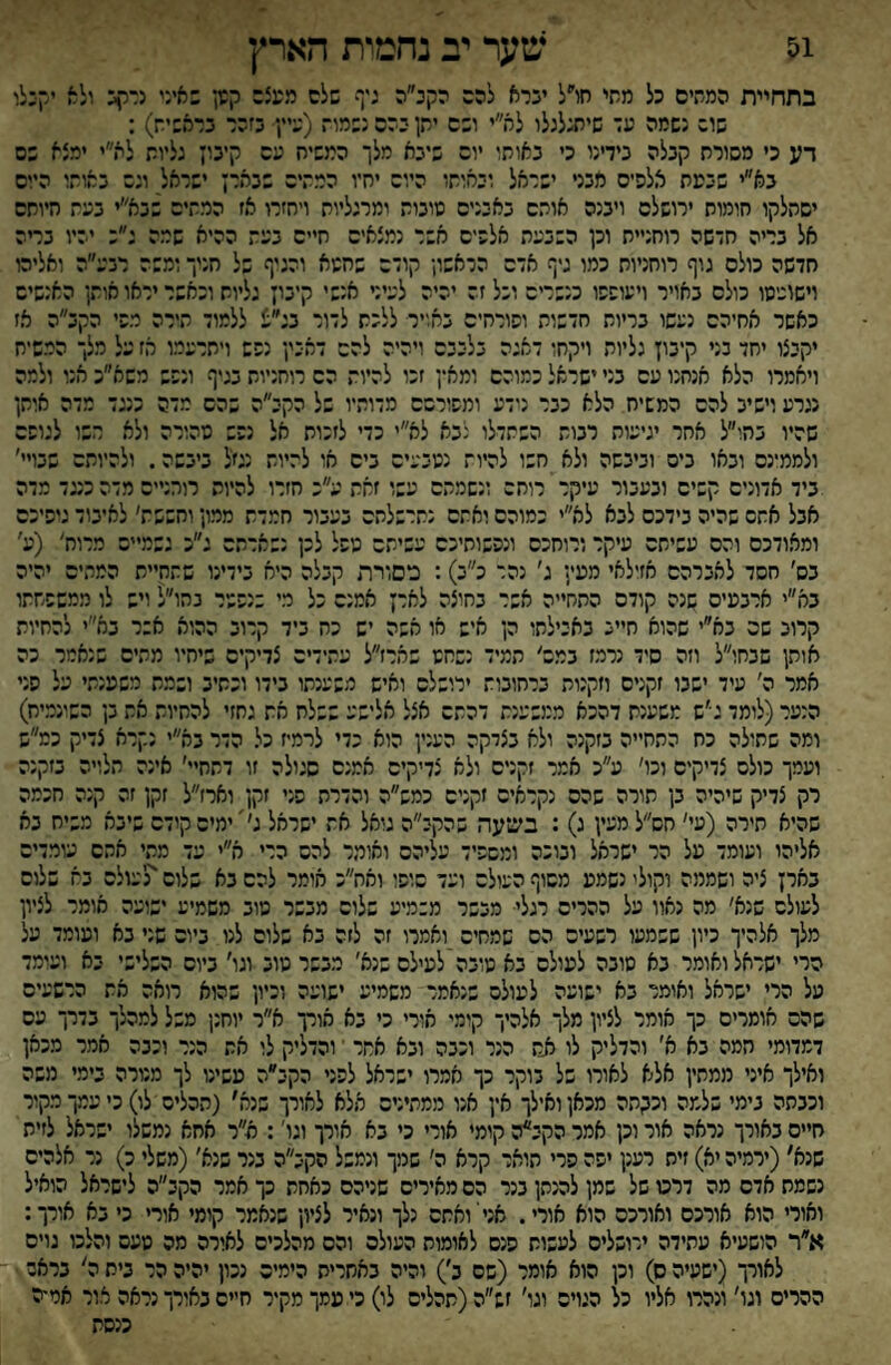 51 שער יב נחמרת הארץ בתחיית המהים כל מתי חי׳׳ל יברא להס הקנ״ה דף שלם מעצס קנו; :איד נריזכ ולא יקכלו שוש נשמה עד שיחנלגלו לא״י ושס יתן בכס נשמות (ע״ן בזכר בראשית): דע כ׳ מסורת קבלה בידינו כי באותו יוה שיבא מלך המשיח עס קיבו; גליות לא״י ימצא שס בא״י שבעת אלפים מבני ישראל ובאותו היום יחיו המתים שבאר; ישראל ונש באותו היום יסתלקו חומות ירושלם ויבנה אותם באבנים נוובות ומרגליות ויחזרו אז המתים שבא״י בעת חיותם אל בריה חדשה מחניית וכן השבעת אלפים אשר נמצאים חיים בעת ההיא שמה ג״כ יכיו בריה חדשה כולם גוף רוחניות כמו גיף אדם הראשון קודם שחשא והניף של חניך ומשה רבע״ה ואליהו וישוגיסו כולם באויר ויעופפו כנשרים ונלזה יהיה לעיני אנשי קיבוץ גליות וכאשר יראו אותן האנשים כאשר אחיהם נעשו בריות חדשות ופורחים בא,ר ללכת לדור בג״צ ללמוד תירה מפי הקב״ה אז יקבצו יחד כני קיבוץ גליות ויקחו דאגה בלבבם ויהיה להם דאיין נפש ויתרעמו אז על מלך המפיח ויאמרו הלא אנחנו עם בני ישראל כמוהם ומאין זכו להיות הס רוחניות בגיף ונפש משא״כ אני ולמה נגרע וישיב להם המשיח הלא כבר נידע ומפורסם מדותיו של הקב״ה שהם מדה כנגד מדה איתן שהיו נהי״ל אחר יגיעות רבות השתדלו נבא לא״י כדי לזכות אל נפש מהורה ולא משו לגופם ולממינס ובאו ביס וביבשה ולא חשו להיות נטבעים ביס או להיות נגזל ביבשה. ולהיותם שבויי׳ ביד אדונים קשים ובעבור עיקר רוחה ונשמתם עשו זאת ע״כ חזרו להיות רוהנ״סמדהכעד מדה אבל אתם שהיה בידכם לבא לא״י כמוהם ואתם נתרשלחם בעבור חמדת ממון וחששת׳ לאיבוד גיפיכם ומאודכס והס עשיתם עיקר ורוחכס ונפשוחיכם עשיתם מפל לכן נשארתם ג״כ גשמיים מרוח׳ (ע׳ בס׳ חסד לאברהם אזולאי מעין ג׳ נהר כ״ב): כסורת קבלה היא בידינו שתחיית המתים יהיה בא״י ארבעים שנה קודם התחייה אשר בחוצה לארץ אמנם כל מי שנפשר בהו״ל ויש לו ממשפחתו קרוב שם בא״י שהוא חייב באבילתו הן איש או אשה יש כח ביד קרוב ההוא אשר בא״י להחיות אותן שבחו״ל וזה סיד נרמז במם׳ תמיד נשחש שארז״ל עתידים צדיקים שיחיו מתים שנאמר כה אמר ה׳ עיד ישבו זקנים וזקנות ברחובות ירושלס ואיש משענתו בידו וכתיב ושמת משמנתי על פני הנער(לומד ג׳ש משענת דהכא ממשענת דהתם אצל אלישע ששלח את גחזי להחיות את בן כשינמיח) ומה שתולה כח התחייה בזקנה ולא בצדקה הענין הוא כדי לרמיז כל הדר בא״י נקרא צדיק כמ״ש וערך כולם צדיקים וכו׳ ע״כ אמר זקנים ולא צדיקים אמנם שגולה זו דתחיי׳ אינה תלויה בזקנה רק צדיק שיהיה בן תורה שהם נקראים זקנים כמש״ה והדרת פני זקן וארז״ל זקן זה קנה חכמה שהיא תירה (עי׳ חס״ל מעין ג): בשעה שהקב״ה גואל את ישראל ג׳'ימים קודם שיבא משיח בא אליהו ועומד על הר ישראל ובוכה ומספיד עליהם ואומר להם הרי א״י עד מתי אתם עומדים בארץ ציה ושממה וקולי נשמע מסוף העולם ועד סופו ואח״כ אומר להם בא שלום תיעולס בא שלום לעולם שנא׳ מה נאוו על ההרים רגלי■ מבשר משמיע שלום מבשר מוב משמיע ישועה אומר לציון מלך אלהיך כיון ששמעו רשעים הס שמחים ואמרו זה לזה בא פלוס לנו ביום שני בא ועומד על הרי ישראל ואומר בא טובה לעולם בא טובה לעילם שנא׳ מבשר טוב וגו׳ ביום השלישי בא ועימד על הרי ישראל ואומי בא ישועה לעולם שנאמר משמיע ישועה וכיון שהוא רואה את הרשעים שהם אומרים כך אומר לציון מלך אלהיך קומי אורי כי בא אורן א״ר יוחנן משל למהלך בדרך עם דמדומי חמה בא א׳ והדליק לו איז הנר וכבה ובא אתר י והדליק לו את הנר וככה אמר מכאן ואילך איני ממתין אלא לאורו של בוקר כך אמרו ישראל לפני הקב״ה עשינו לך מנורה בימי משה וכבתה בימי שלמה וכקתה מכאן ואילך אין אנו ממתינים אלא לאורך שנא׳ (תהליס לו) כי עמך מקור חיים באורך נראה אור וכן אמר הקב״ה קומי אורי כי בא אורך וגו׳: א״ר אחא נמשלו ישראל לזית שנא׳(ירמיה יא) זית רענן יפה פרי תואר קרא ה׳ שמך ונמשל הקב״ה בנר שנא׳(משלי כ) נר אלהיס נשמת אדם מה דרט של שמן להנתן בנר הם מאיריס שניהם כאחת כך אמר הקנ״ה לישראל הואיל ואורי הוא אורכם ואורכם הוא אורי. אני'ואתם נלך ונאיר לציון שנאמר קומי אורי כי בא אורך: א״ר הושעיא עתידה ירושלים לעשות פנס לאומות העולם והם מהלכים לאורה מה טעם והלכו גוים לאורך (ישעיה ס) וכן הוא אומר (שם ב׳) והיה באחרית הימים נכון יהיה הר בית ה׳ בראש י■ ההרים וגו׳ ונהרו אליו כל הגויס וגו׳ זש״ה(תהלים לו) כי עמך מקיר חיים באורך נראה אור אריה כנסת