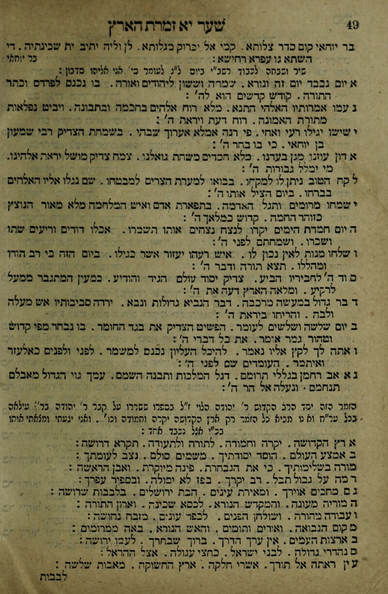 49 *מער יא זמרת הארץ בר יוהאי קום כדר צלוהא. קכי אל יכרוק כגלותא. לן וליה יתיב ית שכינתיה. די השתא גו עפרא רחישא: בר יוחאי שיר ונבחה לכבוד רשב״י ביום ל״ג לעומר כי' אד אליהו סדנון: א יום נכבד יום זה ונורא. שמרה ושש־ון ליהודים ואורה. בו נכנם לפרדס וכתר התורה. קודש קדשים הוא לה' : נ עמו אמרותיו האלהי התנא. כלא רוח אלהים בהכמה ובתבונה. ויביט נפלאות מתורת האמונה. רוח דעת ויראת ה׳: י שישו יגילו רעי ואחי. פי רנה אמלא אערוך שבתי. בעימהת הצדיק רבי שמעון בן יוחאי. כי בו בהר ה׳: א דון עוזנו _מגן בעדנו. כלא הכדים משיהת גואלנו. צמח צדיק מושל יראת אלהינו. כי יכרל גבורות ה': ל קח הטוב ניתן לו למקחו. בבואו למערת הצרים למבטהו. שם נגלו אליו האלהים בברהו. ביום הציל אותו ה׳: י ש־מחו מרומים ותגל האדמה. בתפארת אדם ואיש• המלחמה מלא מאור הנוצץ כזוהר החמה, קדוש* כמלאך ה' : ה יום חמדת הימים יקרו לנצח נצחים אוהו תשכרו. אכלו דודים וריעים שיתו ושכרו. ושמחתם לפני ה׳ו ו שלחו מנות לאין נכון לו. איש רעהו יעזור אשר כגילו. ביום הזה כי רב הודו ומהללו. תצא הורה ודבר ה' : פ וד ה׳ לחביריו הביע. צדיק יסוד עולם הגיד והודיע. כמעין המתגבר ממעל לרקיע . ומלאה הארץ דעה את ה׳: ד בר גדול במעשה מרכבה. דבר הנביא גדולות ונבא. ירדה סביבותיו אש מעלה ולבה . והריחו ביראת ה' : ב יום ש־לש־ה וש*לשי0 לעומר. הפשיט הצדיק את בגד החומר. בו נבחר מפי קדויט וטהור גמר א*מר. את כל דברי ה׳: ז אתה לך לקץ• אליו נאמר. להיכל העליון נכנם למשמר . לפגי ולפנים כאלעזר ואיתמר. העומדים שים לפני ה׳ נ א אב רחמן בגללי תרומם. דגל המלכות ותבנה הש^מם. עמך גוי הנחל מאבלם תנחמם • ונעלה אל הר ה׳: הזמר הזה יכד הרב הקדוש ר׳ יהודה הלוי ז״ל בכפרו ששררו על קבר ר' יהודה ביץ ע־לאה ׳ בכל ער״ח וא ט מביא כל הזמר רק ארן הקדושה יקרה וחמודה וכו׳ , ואני יגעתי ומצאחי אותו - בכ״י אצל נכבד אחד : א רץ• הקדושיה. יקרה וחמודה. לתורה ולתעודה. תקרא דרושה: ב אמצע העולם . הוסד יסודהיך . משמים סולם . נצב לעומתך : מורה בש־לימותיך. כי את הנבחרת. פינה מיוקרת. ואבן הראש*ה : ר מה על גבול תבל . רב יקרך . בפז לא יפולה. ובספיר עפרך: ג ם מחכים אוירך . ומאירת עינים . הבת ירושלים . בלבבות שרושמה : / ה מוריה מעונה. והמקדש הנורא. לכסא שכינה . וארון התורה : ו עבודה נוהורה . וש־ולחן הפנים. לכפר עונים . מזבח נחושה: מ קום הנבואה. ואורים והומים . והאש הנורא. באה ממרומים : ב ארצות העמים. אין ערך הדרך. ברוך שבחרך . לעמו ירושה: ם נהדרי גדולה . לבני ישראל. כחצי עגולה. אצל ההראל: ע ין ראתה אל תורך. אש^רי חלקה ארץ החשוקה . מאבות שלשה :