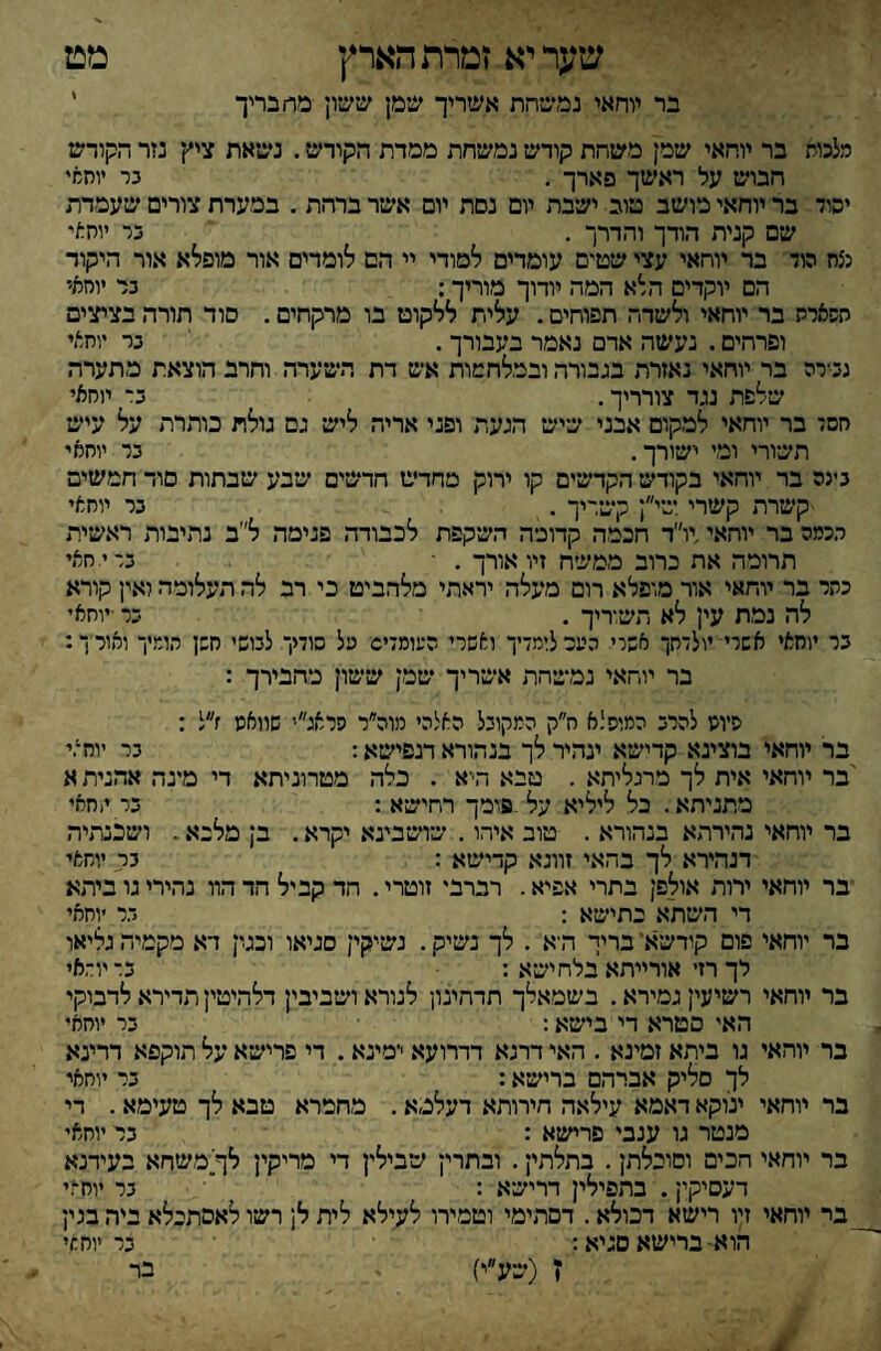 שער יא זמרת הארץ בר יוחאי נמשחת אשריך שמן ששון מרז בדיך מט מלכות בר יוחאי שמן משחת קודש נמשחת ממרת הקודש. ניסאת ציץ נזר הקודש חבוש על ראשך פארך . בר יוחאי יסוד בר יוחאי מושב טוב ישבת יום נסת יום אשר ברהת . במערת צורים שעמדת שם קנית הודך והדרך . בר יוחאי נצח הוד בד יוחאי עצי שטים עומדים למודי יי הם לומדים אור מופלא אור היקוד הם יוקדים הלא המה יורוך מוריך: בר יוחאי השארה בר יוחאי ולשדה תפוחים. עלית ללקוט בו מרקחים. סוד תורה בציצים ופרהים. נעשה אדם נאמר בעבורך. בר יוחאי נבירה בר יוחאי נאזרת בגבורה ובמלחמות אש דת השערה וחרב הוצאת מתערה שלפת נגד צורריך, ב־ יוחאי חסד בר יוחאי למקום אבני שיש הגעת ופני אריה ליש גם גולת כותרת על עיש תשורי ומי ישורך. בר יוחאי בינה בר יוחאי בקודש הקדשים קו ירוק מחדש חדשים שבע שבתות סוד חמשים ■קשרת קשרי שי״ן קשריך . בר יוחאי הכמה בר יוחאי,יו״ד חכמה קדומה השיקפת לכבודה פנימה ל״ב נתיבות ראשית תרומה את כרוב ממשיח זיו אורך . ־ ברי.חאי כתר בר יוחאי אור מופלא רום מעלה יראתי מלהביט כי רב לה תעלומה ואין קורא לה נמת עין לא תשוריך . בר ■יוחאי בר יוחאי אשרי־ יולדתך אשרי העכלומדיך ואשרי העומדיס׳ על סודיך לבושי חשן הומיך ואורך: בר יוחאי נמשיהת אשריך שמן ששון מהבירך : שיונו להרב המופלא ח״ק המקובל האלהי מוה״ר סראג״' שוואנו ז״ל : בר יוחאי בוצינא קדישא ינהיר לך בנהורא דנפישיא: בר יוחאי 'בר יוחאי אית לך מרגליתא . טבא היא . כלה מטרוניתא די מינה אהנית א מתניתא. כל ליליא על.סומך רחישא : בר יוחאי בר יוחאי נהירהא בנהורא . טוב איהו. שושבינא יקרא. בן מלנא. ושכנתיה דנהירא לך בהאי זווגא קדישא : גר. יוחאי ־בר יוחאי ירוה אולפן בתרי אפיא. רברבי זוטרי. הד קביל הד הװ נהירי גו ביתא די השתא כתישא : ד.ר יוחאי בר יוחאי פום קודשא' בריך היא . לך נשיק. נשיקין סגיאו וכטן דא מקמיה גליאו לך רזי אורייתא בלח ישא : בדיוראי בר יוחאי רשיעין גמירא. בשמאלך תדהינו! לנורא ושביבין דלהיטיין תדירא לדבוקי האי סטרא די בישא: בר יוחאי כר מהאי גו ביתא זמינא . האי דרנא דדרועא ימינא. די פרישא על תוקפא דרינא לך סליק אברהם ברישא: בר יוחאי בר יוחאי ינוקא דאמא עילאה חירותא דעלמא, מחמרא טבא לך טעימא. די מנטר גו ענבי פרישא : בר יוחאי בר יוחאי הכים וסוכלתן. בתלתין. ובתרין שבילין די מריקין לך׳משחא בעידנא דעסיקין. בתפילין דרישא : י בר יוח־/י _בר יוחאי זיו רישא דכולא. דסתימי וטמירו לעילא לית ל; רשו לאסתכלא ביר, בנין הוא-ברישא סניא: בר יוחמי ז (שע״י) בר