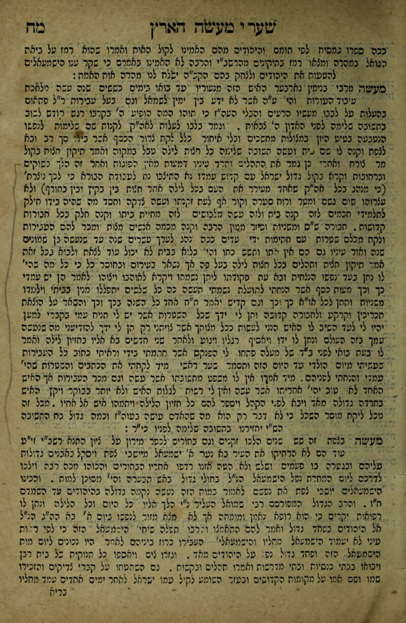 ־ככה ספרו פמסיח לפי תומס והיהו־יס מהם האמינו לקול האות ואמרו כהוא רמז על בימת הגואל כמהרה ומצאו רמז כהיקיניס מהרשב״י והרכה לא האמינו כאמרה כי שקר ענו הישמעאלים להטעות את היהודים ולצחק כהס הקכ״ה ישלח לנו מהרה אות האמת: מעשה מרכי כנימין י נארכער האיש הזה מנעוריו עד כואו כימים כששים שנה עשה מלאכת עיכוד העורות והי' ע״ה אשר לא ידע כין ימין לשמאל ונס כעל עכירות ר״ל פתאום כהעלות על לככו מעשיו הרעים והכלי העה״ז כי תוהו המה הופיע ה׳ כקרכו רגש רודש לשוב בתשוכה שלימה לפני האדון ה/צכאית . וגמר כלכו לעלות לאה״ק לקנות שה כלימות לנפשו הנשכעה כשיט היון כמצולות מחשכים וכלי איחור כלל לקח צרור הכשף אשר %ו סך רכ וכא לצפת וקנה לו פס עית ועשה חשוכה שלימה כל רצות לילה טכל כמקוה ואמר תיקון חצות כקול מר צורח ואתרי כן גמר את התהליש והרד עיניו דמעות מחין הפיגו־ ואחר זה הלך נשוקים ■ וכרחוכות וקרא בקול גדול ישראל עם קדוש עמדו נא התיצכו נח לעכודת הכורא כי לכך ניצרת׳ (כי מנהג ככל אה״ק שאהד מעירר את העם ככל לילה אתר חצות כין כקיץ וכין כחורף) ולא עצרוהו שים גשם ומטר ורוח סערה וקור אף לשת זקנתו ועשה צדקה וחסד מה שהיה כידו חילק לתלמידי חכמים לזה קנה בית ולזה עשה מלכושיס לזה מחיית כיתו וקנה חלק ככל חכורות קדושות. חבורה ש״ס ומשניות ופיזר ממון הרבה וקנה מכמה אנשים מצות ומכר להם העכירות ולקח מכלם שטרות עם חתימות יד עדים ככה נהג לערך עשרים שנה עד שנעשה נן שמונים שנה ואור עיניו גס הס אין אתו ותשש כחו והי' כלוא בבית לא יכול עוד לצאת ולבוא ככל זאת אמר תיקון חצית ותהליס ככל חצות לילה בעל פה מך נשאר כעירוס ובחוסר כל כי כל מה שהי׳ לו נתן בעד ־נפשו הנצחית ובא עת פקודתו ליהן נשמהו ויקרא לאוהבו ויצוהו לאמר הן יש עמדי כך וכך מעות כסף אשר הנחתי לתועלת נשמתי העשה כה כל שלשים יתפללו מנין כביתי וילמדו משניות והחן לכל או״א כך;יכר וגס קדיש יאמר ה״ח אהד כל השנה בכך וכך והשאר על הוצאת חכריכין וקרקע ולחכורה קדושה והן לי ידך שכל השטרות אשר יש לי הניח עמי בקברי למען יהיו לי לעד השיב לו האיש הנני לעשות ככל מצוהך אשר נויהני רק הן לי ידן להודיעני מה שנעשה עמך בזה העולם ונתן לו ידו ויאסיף רגליו ויטע ולאחר שני חדשים בא אליו בחזיון לילה וממר לו בעת בואי לפני ב״ד של מעלה פתחו לי הפנקס אשר חתמתי בידי וראיתי כחוב כל העבירות שעשיתי מיום הולדי עד היום הזה ותסמר שער ראשי מיד לקחתי את הכתבים והשטרות שהי׳ עמדי והנחתי לפניהם. מיד אמןו אין לו משפט מתשובתו אשר עשה וגס מכר העיירות אך החיש האחד לא טוב יהי׳ אחריתו אשר עשה וחין לי רשות לגלות האיש ולא יותר בבוקר ייקז האיש בחרדה גדולה מאד ויבא לפ.י הקהל ויספר להם כל חזיון הלילה־ ויתמהו איש אל אחיו .מכל זה נוכל ליקח מוסר השכל כי לא דבר רק הוא מה שהאדם עושה בעוה״ז וכמה גדול כח התשובה הש״י יחזירנו בתשובה שלימה לפניו כי״ר : מעשה בצפת זה שש שנים הלכו זקנים וגס בחוריס לכפר מירון על ציון התנא •רשב״י זי״ע עוד הם לא הרחיקו את העיר בא נער א' ישמעאל מיישבי צפת ויסקל באבנים גדולות עליהם ובגערה בו פעמים ושלש ולא הטה אזנו רדפו אחריו הבחורים והכוהו מכה רבה וילכו לדרכם ליום המחרת נפל הישמעאל הנ״ל בחולי גדול באש הבערה והי׳ מסוכן למות . והכינו 'הישמעאלים יושבי צפת את נפשם לאמור במות הזה נעשה נקנוה גדולה בהיהודים עד השמדס ח״ו. והרב הגדול המפורסם רני שמואל העליר נ״י הלך אליו כל היום וכל הלילה ונתן לו רפואות יקרים כי הוא רופא נאמן ומומחה אך לא מצא מזור לנפשו ביום ח׳ בה הה״ג הנ״ל אל היהודים בפחד גדול ואמר להם התאמצו וי־רבו הפלה שיחי׳ הידמעאל הזה כי לפי רלות עיני לא יעמוד הישמעאל מסליו והישמעאלי׳ העבירו כרוז ביניהם לאמר היו נטניס ליום מות היסמעאל הזה ופחד גדול נפל על היהודים מאד. וגזרו ציס ויאספו כל הנוקות של בית רבן ויבואו בבתי כנסיות ובתי מדרשות ואמרו תהלים ובקשות , גס השתטחו על קברי צדיקים והזכירו שמו ושם אמו על מקומות הקדושיס ונעזר השומע לקיל עמו ישראל לאחר ימים אחדים עמד מהליו • ' ' בריא