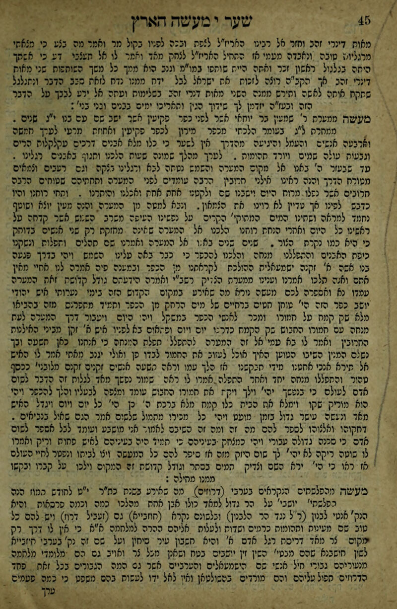 מאוח דערי זהב וחזר אל רבעו המריז״ל לצשה ובכה לסניו בקול מר ואמר מה בצע ט רצאתי ממליוח סובה ונאבדה מעמי אז החחיל האריז״ל לצחק מאד וחמר לו אל העצבי דע ט אשהך היחה בנלנול ראשון זכר ואחה היית שושסו נמו״מ וננב הוא ממך כל משך השותכוח שני מאות דינרי זהב אך הקב׳יה רוצה לזכות את ישראל לבל ידח ממנו נדח לזאת סבב הדבר ונתגלגל שחקח אוחה לאשה וחירש ממנה השני מאוח דנרי זהב בשלימוח ועתה אל ירע לבבך על הדבר הזה ובעז״ה יזדמן לך שידוך הגין ותאריכו ימים בבנים ובני בני׳: מעשר, ממערת ר׳ שמעין בר יוחאי אשר לשני כשר פקיעין אבר ישב שם עם בנו י״ג שנים . ממחרת ל״ג בעומר הלכתי מכשר מירון לכשר שקיעין ואחוזת מרעי לערך חמשה וארבעה אנשים והעמל והיגיעה מהדרך אץ לשער כי כלו מלא אבנים דרכים עקלקלות הריס וגבעות עולה שמים ויורד תהימות . לערך מהלך שמונה שעות הלכנו ותגוף באבנים רגלינו . מד שבעזר ה׳ באנו אל מקום המערה והשמש נשתה לבא ורגלינו בצקה וגם רעבים וצמאים מטורח הדרך והנה ראינו אילני הרובין הרבה עומדים לשני המערה ותחתיהם שטוחים הרבה חרובים אשר נשלו,מרוח היום וישבנו שם ולקסגי אחת אחת ואכלנו והיתרנו . והחי רוחנו והיו כדבש לשינו אך עדיין לא רוינו את הצמאון. ונבא למטה מן המערה והנה מעין יוצא ושוטף נחמד למראה ושתינו המיס המתוקי׳ הקרים על נששינו העיפה משרב השנוש אשר קדחה על ראשינו כל היום ואחרי הנחת רוחנו הלכנו אל המערה שאינה מחזקת רק שני אנשים בדוחק כי היא כמו נקרת הצור . שנים שנים בא;ו אל המערה ואמרנו שם תהליס ותשלות ונשקנו כיפת האבנים והתפללנו מנחה והלכנו להכשר כי כבר באה עלינו השמש ויהי בדרך פגעה בנו אשה א׳ זקנה ישמעאלית ההולכת לקראתנו מ; הכשר ובמענה שיה אמרה לנו אחיי מאין אתם ואנה הלכו אמרנו וענינו ממערת הצדיק רשב״י ואמרה הידעתם גודל קדושת זאת המערה עמדו נא ואששרה לכס מעשה נירא מה שאירע במקום הקדוש הזה בימי נערותי איש יהודי יושב כפר הזה הי׳ טוחן חטים ברחיים של מיס הרחק מן הכשר ותמיד מתפרנס מזה בהביאו מלא שק קמח על חמורו ומכר לאנשי הכשר במשקל ויה־ היום ויעבור דרך המערה לעת מנחה עם חמורו החבוש בק הקמח כדרנו יום ויום ושתאים בא לפניו איש א׳ זקן מביני האילנות החרובין ואמר לו בא עמי'אל זה המערה להתפלל השלת המנחה כי אנחנו כאן תשעה ובך נשלם המנין השיבו המוען האיך אוכל לעזוב את החמור לבדו פן ואולי יגנב מאתי אמר לו האיש אל תירא אנכי אחסנו מידי תבקשנו אז הלך עמו וראה תשעה אנשים זקנים זקנם מלובני׳ ככסף טהור והתפללו מנחה יחד ואחר התפלה,אמרו לו ראה שמור נפשך מאד לגלות זה הדבר לשום אדם לעולם כי בנפשך יהי׳ וילך ויקח את חמורו החבוש עומד ומצפה לבעליו והלך להכשר ויהי הוא מודק שקו וימלא אח הבית כלו קמח מלא ברכת ה׳ כן הי׳ כל יום ויום ויגדל האיש מאד ונעשה עישר גדול בזמן מועט ויהי כל מכירו מתמול שלשום אמר הגס שאול בנביאים . דחקוהו ואלצוהו לספר להם מה זה ומה זה השיבם לאמור אני מושבע ועומד לבל אפשר לשוס אדם כי סכנה גדולה עבורי ויהי כמצחק •בעיניהם כי תמיד היה בעיניהם לאיש פחות וריק ואמרו לו שוטה ריקה לא יהי׳ לך שוס היזק מזה אז סיפר להם כל המעשה ויצו לביתו ונפטר לחיי העולם אז ראו כי הי׳ ירא השם וצדיק חמים בכתר וגודל קדושת זה המקום וילכו על קברו ובקשו ממנו מהילה : מעשר, מהפלשתים הנקראים בערבי (דרוזים) מה שאירע בשנת כת״ר י״ט לחודש תמוז הנה הפלשתי׳ יושבי׳ על הר גדול למאד טלו אבן אחת מהלכו כמה וכמה פרסאות והיא הנק׳ אנטי לבנון (ר״ל נגד הר הלבנון) ובלשונם נקרא (חוזב״א) גס (זעביל דרוז) ויש להם כל טוב שם מעינית ותהומות כרמים ושדות ולעלות אליהם ההרה למלחמה א״א כי אין לו דרך רק ימקוס צר מאד דריסת רגל אדס א׳ והיא חשבון עיר סיחץ ועל שם זה נק׳ בערבי חיזב״א לשון חישבנא שהם מבטי׳ השין זין יושבים בטח ושאנן מכל צר ואויב גם הם מלומדי מלחמה מנעוריהם גבורי חיל אנשי שם הישמעאלים והערביים אשר גס המה הגבוריס בכל זאת פחד הדרוזים חשול עליהם והס מורדים בהשולטאן ור.׳!* לאל ידו לעשות בהם משפט כי כמה פעמים ערך