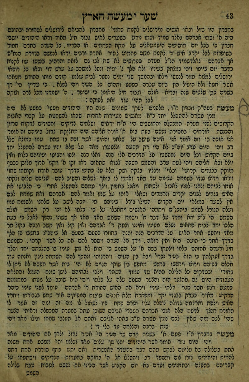 43 שער י מעשה הארץ בחברון היו בזיל ובאו אנבים מירובליס לקנות פחמי׳ מחברון להניחם לירוסליס לסחורה ובהונם היה א' ושמו אברהם גאלד שמיד ושמו נידע בשערים לאיש גיור חיל מאוד וראו היהידיס יושבי חברון כ׳ בכל יום רוסיהיס הישמעאלים פל מקח הפ־זמיס אז הפריזי.כל השדה בחרס חמור בשופרות לבל יקרב איש זר לקטס משם פחמים לעיר אחרת ורבים יראו לנפשם בגזירת הנח״ש אך חירהש גאלדשמיד הנ״ל מעדה כפרושים לא שה לבו גם לזאת והרהיב בנפשו עוז לקנות כדבר יום ביומו ויהי כמצחק בעיניו ולא הלך ג' ימים ונפל למשכב על ערש דוי ובאו כל רופאי ירושליס למצוא מזור לנפשו וילאו ובהמשך שני ימים נפער לבית עולמו קודם מוחו התודע חעאתו אשר חטא ולא הועיל הון ביום עברה כמעט ותהום כל העיר ויהי לפלא. כי מדיין הי׳ רך בשנים כבן שלפים שנה יבריא אולם וגבור חיל היאומן כי ישיפר . ה׳ ישמרנו מכל צרה וצוקה לבל תהי׳ עוד זאת לפוקה: מעשה בעה״ק חברון ת״ו. מלפנים לערך שמונים שנה היו היהודים מעטי׳ כמעט לא היה מנין עשרה להתפלל יחד כ״א מאנשים מעיירות אחרות שבאו להשתטח על קירי האבות הקדושים לפני מערת המכפלה והתושביס היו ח״ח יראים ושלמים צדיקים וחשידים צדקות פרזון והכנסת אורתיס במכירת נפשם בעת בוא א׳ אורח אליהם היה מחלוקת גדול ביניהם זה אומר אני אזכה בו וזה אומר אר אזנה שישב על שלחני והאיש אשר זכה בו שמח עמו כמוצא שלל רב ויהי היום ערב יוה״כ לא היו רק תשעה ונצטערו מאד על שלא יהיו עשרה להתפלל יחד ביום הקדוש וכל היום נחפשטו על הדרכים אלו הנה ואלו הנה וצפו והביסו ועיניהם כלות ואין יוצא ובא אליהם ויהי לעת ערב וכשמש חשכה לבוא פתאום ראו זקן א׳ וזקני ארוך מלובן כככף מזוקק בבגדים קרועי׳ ובלוי׳ ורגליו בצקה ושק מלא על כחיפי כדרך עובר אורח וקומתו שחוי ויראו וירוצו נגדו בשמחה עצימה עד מאד ואמרו לו בואך לשלים והשיב להם ?1ליכם שלום ולקחו אוחו לביתה ונתנו לפניו לאכול ולשחות ויאכל בחפזון וילך עמהס להתפלל אחרי כי הלבישו את האיש בגדים לבנים יקרים ונחמדים ושאלו אותו על שמו ואמר לסם אברהם ואח שמחת לבם אין לשער במוצאי יום הקדום הטילו גורל ביניהם מי יזכה לישב על שלחנו ולשמוח עמו ועלה הגורל לשמש ביהכנ״ס ויתמהו האנשים ויתאבלו על כי כלמו לא זכו רק השמש אולם השמש הי' ג״נ ירא וחרד על דבר ח׳ וישמח השמש מאד מאד אך ששונו נהפך לאבל כ׳ בעת הלכו יחד לבית פתאים נעלם מעיניו ואיננו וצעק ר׳ אברהם וא-ן קול ואין קשב ובכה בקול מר מאד ויחפש אחר האיש על הדרכים הנה והנה בחוזרו כפעם בפעם אל ביהכ״ג בחשבו פן הלך בדרך אחר כי היעה הוא ואין רואה. וירן אל העדה ויספר להם את כל אשר קרהו. כשמעם חיל ורעדה אחזתם כלמו ויצעקו בפה א׳ על השמש כי הוא לא נתן עיניו בו בהלכתם יחד והלך בדרך זעקלהון כי הוא בעיר נכרי׳ ויבא בין הגויס ויהרגוהו ונהפך להם השמחה ליגון ואנחה עוד אכלם בפיהם וירוצו ויחפשו בחפש מחפש בין שוקי הגויה לא הי׳ בית אשר חפשה לא ניתן לו בחירי' ובכדקים כל הלילה ההוא עד עמוד השחר וילכו לבתיהם לישן ש!נת העמל והחלאה מעבודת היום גם .מהצער הזה והצער השמש עלה על כלמי וירי הוא שוכב על מטחו כמתנמנם כמעע רגע אשר כגר דלתי עיניו וירא את האיש האורח ר׳ אברהם עימד לפני עיניו כזהר הרקיע מאיר כברק בבגדי יקר ותפארת מלא אנרס טובות המפיקים איר שמש בגבירתו ויחרד האיש וילפת והרדמה גדולה נופלת עליו וטרם פתח פיו לשאול לו מה זה ומה זה אמר לו האורח חפצך לדעת הלא אנכי אברהם העברי אביכם השוכן עתה במערת המכפלה וראיתי הצער שהי׳ לכם מזה שאין לכם מנין עשרה ע״כ באתי אליכם ואתם אל תעצבו שמחו וגילו מאד ויהי שנת ברכה והצלחה עד בלי די: מעשה בחברון ח״ו פעם א' בשנות קדם שר העיר הי׳ אכזר גדיל ילחץ את היהידים מאד ויהי היום גזר אוסר אשר היהודים יתנו סך עצים מאד וכלמו יהי׳ ממבע אחת משנה אחת בעלילה בא עליהם לבקש מהם דבר בהעדר האפשרית ואם יתנו כתף סודרת אחת דחם להמית והיהודים גזרו צום ומספד רב ויתפללו אל ה׳ בחזקה במערות הצדיקים וישתטחו על קבריהם בהפלה ובתחנונים וטרם בא יום הקבוע אשר הכינו את נפשם לטבוח טבח בלילה השמש