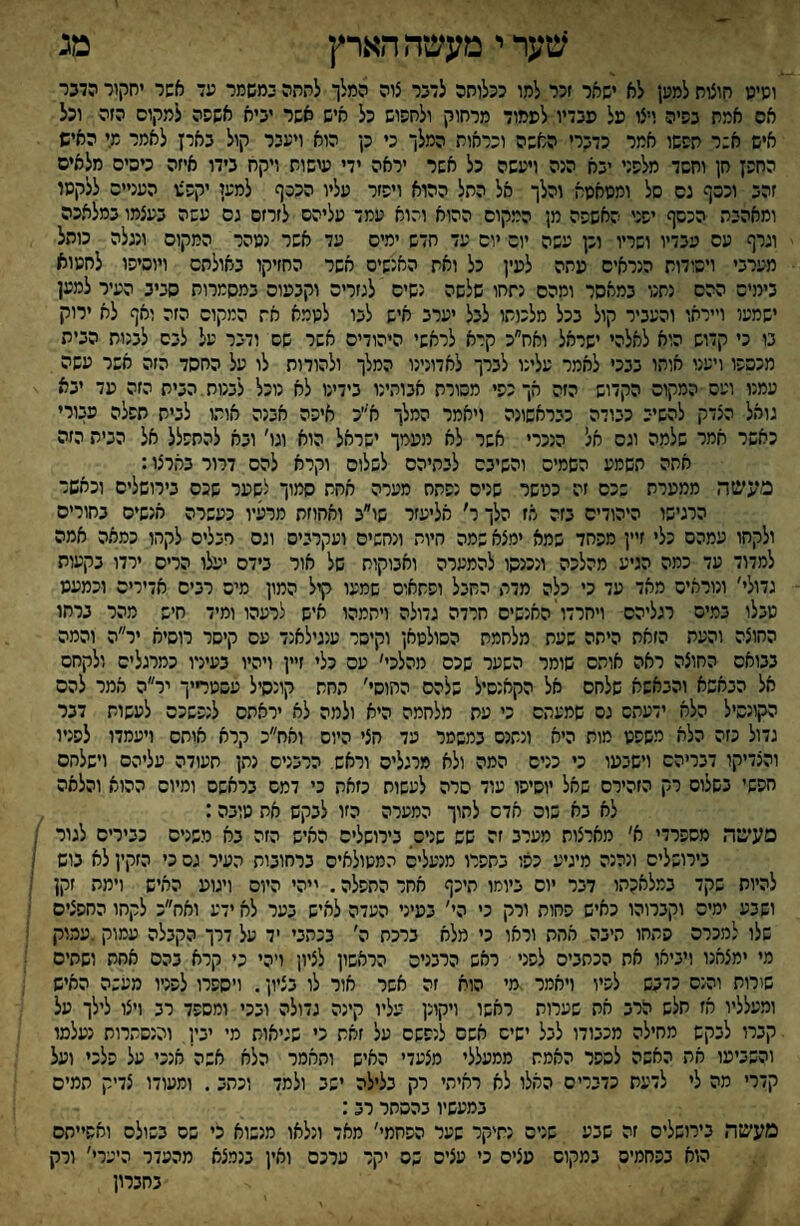 ^מערי מעשההארץ מג ושיש חוצוח למען לא ישאר זכר למו ככלוחה לדבר צוה המלך לחהה במשמר עד אשר יחקור הדבר אס אמת בפיה ויצו על פבדיו לפמוד מרחוק ולחפוש כל איש אשר יביא אשפה למקום הזה וכל איש א:ר תפשו אמר כדברי האשה ונראות המלך כי כן הוא ויעבר קול בארן לאמר מי האיש החפן חן וחשד מלפני יבא הנה ויעשה כל אשר יראה ידי עישות ויקח בידו איזה כיסים מלאים זהב וכסף גס סל ומשאשא והלך אל החל ההוא ויפזר עליו הנכף למען יקפצו העניים ללקשו ומאהבה הכסף יפני האשפה מן המקום ההוא והוא עמד עליהם לזרזם גס עשה בעצמו במלאכה וגרף עם עבדיו ושריו וכן עשה יום יום עד חדש ימים עד אשר נשהר המקום ונגלה כותל מערבי ויסודות הנראים עתה לעין כל ואת האנשים אשר החזיקו באולתס ויוסיפו לחשוא בימים ההם נתנו במאסר ומהם נתחו שלשה נשים לגזרים וקבעום במסמרות סביב העיר למען ישמש וייראו והעביר קול בכל מלכותו לבל יערב איש לפו לשמא את המקום הזה ואף לא ירוק בו כי קדוש הוא לאלהי ישראל ואח״כ קרא לראשי היהודים אשר שם ודבר על לבס לבנות הבית מכספו ויענו אוחו בבכי לאמר עלינו לברך לאדונינו המלך ולהודות לו על החסד הזה אשר עשה עמנו ועם המקום הקדוש הזה אך כפי מסורת אבותינו בידינו לא נוכל לבנות.הבית הזה עד יבא - גואל הצדק להשיב כבודה כבראשונה ויאמר המלך א״כ איפה אבנה אותו לבית תפלה עבורי כאשר תמר שלמה וגס אל הנכרי אשר לא מעמך ישראל הוא וגו' ובא להתפלל אל הבית הזה אתה תשמע השמים והשיבם לבתיהם לשלום וקרא להם דרור בארצו: מעשה ממערת שכס זה כעשר שנים נפתח מערה אחת סמוך לשער שכס בירושלים וכאשר הרגישו היהודים בזה אז הלך ר׳ אליעזר שו״ב ואחוזת מרעיו כעשרה אנשים בחורים ולקחו עמהס כלי זיין מפחד שמא ימצא שמה חיות ונחשים ועקרבים וגס חבלים לקחו כמאה אמה למדוד עד כמה הגיע מהלכה ונכנסו להמערה ואבוקות של אור בידם יעלו הריס ירדו בקעות גדולי' ונוראים מאד עד כי כלה מדת החבל ופתאום שמעו קיל המון מיס רבים אדירים וכמעע טבלו במים רגליהם ויחרדו'האנשים חרדה גדולה ויתמהו איש לרעהו ומיד חיש מהר ברחו החוצה והעת הזאת היתה שעת מלחמת הסולטאן וקיסר ענגילאנד עם קיסר רוסיח יר״ה והמה בבואם החוצה ראה אותם שומר השער שכס מהלכי׳ עם כלי זיין ויהיו בעירו כמרגלים ולקחם אל הבאשא והבאשא שלחם אל הקאנסיל שלהם ההוסי' החת קונסיל עסטדיך יר״ה אמר להס הקונסיל הלא ידעתם גם שמעתם כי עת מלחמה היא ולמה לא יראתם לנפשכם לעשות דבר גדול כזה הלא משפט מות היא ונתנם במשטר עד חצי היום ואח״כ קרא אוחס ויעמדו לפניו והצדיקו דבריהם וישבעו כי כניס המה ולא מרגלים וראש. הרבנים נתן תעודה עליהם וישלחם חפשי בשלום רק הזהירם שאל יוסיפו עוד סרה לעשות כזאת כי דמם בראשם ומיום ההוא והלאה לא בא שוס אדם לתוך המערה הזו לבקש את טובה: מעשה משפרדי א׳ מארצות מערב זה שש שנים בירושלים האיש הזה בא משנים כבירים לגור ; בירושלים ונהנה מיגיע כפו בתפרו מנעלים המטולאים ברחובות העיר גס כי הזקין לא בוש ; להיות שקד במלאכתו דבר יום ביומו תיכף אחר התפלה. ייהי היום ויגוע האיש וימת זקן ושבע ימים וקברוהו כאיש פחות ורק כי הי' בעיני העדה לאיש בער לא ידע ואח״כ לקחו החפצים שלו למכרה פתחו תיבה אחת וראו כי מלא ברכת ה' בכתבי יד על דרך הקבלה עמוק .עמוק מי ימצאנו ויביאו את הכתבים לפני ראש הרבנים הראשון לציון ויהי כי קרא בהם אחת ושתים שורות והנס כדבש לפיו ויאמר .מי הוח זה אשר אור לו בציון. ויספרו לפניו מעשה האיש ומעלליו אז תלש הרב את שערות ראשו ויקונן עליו קינה גדולה ובכי ומספד רב ויצו לילך על קברו לבקש מחילה מכבודו לבל ישים אשם לנפשם על זאת כי שגיאות מי יבין, והנסתרות נעלמו והשביעו את האשה לספר האמת ממעללי מצעדי האיש ותאמר הלא אשה' אנכי על פלכי ועל קדרי מה לי לדעת כדברים האלו לא ראיתי רק בלילה ישב ולמד וכתב. ומעודו צדיק תמים במעשיו בהסתר רב: מעשה בירושלים זה שבע שנים נתיקר שער הפחמי' מאד ונלאו מנשוא כי שם בשולס ואפ״תס הוא בפחמים במקום עצים כי עצים שם יקר ערכם ואין בנמצא מהעדר היערי' ורק