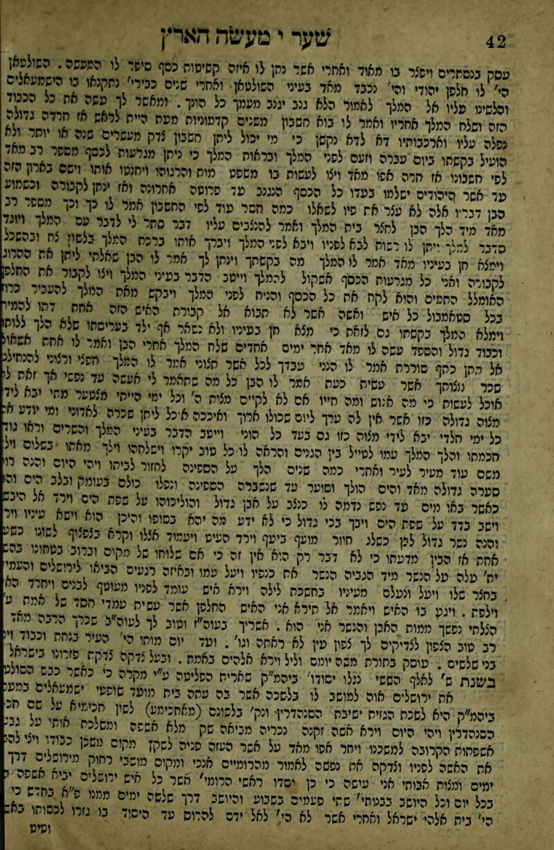 42 שער י מעשיה הארץ עסה בנסתרים ויפצר בו מאוד ואחרי אשד נתן לו איזה קשיסות כסף סישד לו המעשה. השולסאן הי׳ לו חלפן יהודי והי׳ נכבד מאד בעיני השולטאן• ואחרי שנים כבירי׳ נתקנאו בו הישמעאלס יהל^י״ ״ליי ״״״י ׳ ליאס^^אז חײר ג?לד הזה ושלח המלך אחריו ואמר לו בוא סשכיז ייי״ײיי״ ״״״ ' ^ ^ י ולא פלה עלי יאי־נ״ יא ליא יי!״1 י' י■ •״' '״! י' =יי! ק'-ד״־א■ הועיל בקשתו ביום ־עברה וזעס לפני ה״לו י״י^י לו יי״י ^ ^ ^ *־!י- ד,ר לפי ״כיני א׳ ״י״ ״^׳ יילי ״״ יי״יא ^!,'לר-״י^ר וכשמ ע מר אשר היהודים ישלמו בעדו כל הכסף הנגנב מז הריסה א״יי׳ יא׳.י״ז י  הבן דברץ אלה לא עצר את פיו לשאלי כמה י׳הי יי ד\י ^^'^^וי״ד מאד מיד הלך הבן לחצר בית המלך ואמי להנצהיה ״ליי יהי ״״י לי לד דדל ל הדבר למלך זיתן לו רשוח לבא לפניו וינאלשרהמלו ייייו י יד ? ר4,נ וימצא חן בעיניו מאד אמר לו המלך מ״ היי״״ר ''״׳ז לי ״״׳' י 1 אח רחל£ לקטלה ואני כל מגרעות הכסף אשקול להמלך וײמ= ״ײי יי? לד ד^^יד כי האומלל החמים והוא לקח אח כל הכסף והניח לס־' ?מלי ״״ד ''לחח -רו לרמ״ בכל סטאמטל כל איש ואשה אשר לא חטא אל קבורת האיש ה׳ה ח? יל%ל.לחו וימלא המלך כקשתו גם ל׳^מ כי ״^א ״ו ה״יייי יל^ ׳״י׳־ן ' י 1 ^אח- אחאול וכבוד גדול והספד עשה לו מאד אחר ימים אחדים סלה ה״לר ד' ד' ?לי דליל אל .ח כחף סורית אמי לו הנני עבדך לכל אשי חצוני אמר ו המלך חפצי ורצי־ מחיל שכר צו1 אשר עשית כעש אסר לו הבן כל מה שתאמר לי אעשה עד נ״י אך את ל( אוכל לעשות כי מה אנוש ומה ״״י ״^'י*''^'ידדא-:ד?מײױע א־ כל ימי חלדי יבא לידי מצוה כזו גס כמי כל היי' י״ה יײי ^1'׳' ^? י' אחי ויל חכמחו והלך המלך עמו לטייל בין הגנים והראה לי כל ״י^ י^יי י' י רו משס עוד מעיר לעיר ואחרי כמה שנים הלך על הספינה לףײ לכי״י ''ד־גי ריש ור סמרה גדולה מאד והים הולך וסוער עד שנשברה הסשינה, ״״לי ד* דדי ױר־ אל ריכש ומה נשר גדול לפן כשלג חוור מועף ביעף וירד העיט ויעמוד אצלו וקרא בצפ.יף לשוג, ש- אחת א׳ ״ח ״ל״חי ט לא י^י יי* יי* י א=ל״י דע ז בחצר שלו ויעל ונעלם מעיניו בחשכת לילה יייא איש כי״־ לכ־ײ י״ו ל׳־ד\ אמח 'א׳ י וילפת . ויגע בו החיש ויאמר אל תירא אני האיש החלש! אשי כסיה ״״׳ ד ד.?דא. הצלתי נפשך ממות האין והנשר אני הוא . אשריך בעוה״ז וטוב לך לעו ^;!ד״״ח׳יוכטד וי! רב סוב הצפון לצדיקים לך צפי! טין לא יאחה י^י׳ • י׳ יי ף ד ד?, -י-רא בני שלשים . עוסק בתורת משה יומם וליל וירא אלהיס באמת. ובעל נזקה א״חד״׳־״דט בשנת ש׳ לאלף הששי נגלו יסודו׳ ביהמ״ק פאריי־ ״ליטה ״״' ײזײ י' דג-אד דמע את ירושלים אוה למושב לו בלשכה אשר בה עתה כיי׳ י(י״'1 א לג חח ביהמ״ק היא לשכת הגזית ישיבת הסנהדרין- ונק׳ בלשונם (מאח׳') ח\?ח אוחי על גט הסנהדרץ ויהי היום וירא חשה זקנה ישייה ״כי^״ ״ דיד י-ו-י צ, אשפתות הקרובה למשכנו ויתר אפו מאד על אשר י' דח'יו)ח-לים דר־ את האשה לפניו וצדקה את נפשה לאמור מהרומייס אנכי ומקום מושכי. -1?ח ו־דאחחי י ימים ומצות אטתי אני עישה כי כן יסדו ראשי היי״'*''׳י״ד׳אירח־ש כי בכל יום וכל היושב בבטתי׳ שתי ספמי־ כסכי״ יהי״. ײי ״'״י' דד, לר^ו בא¬ בית אלהי ישראל ואחרי אשר לא ה;׳ לאל ידם להרוס עד היסיד בו גזרו לכסו..ו ^ח. וטיט