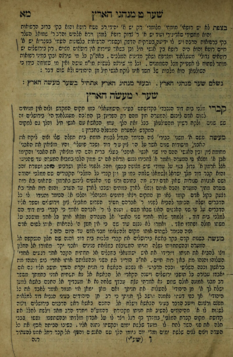 1 שער מ מנהגי הארץ מא ■ בצפת לא יש רופאי׳ מומחי' מלומדי' רק יש א׳ יהידי ר־כ פשח רופא והוא נקי ברוכ הרפואות והוא מחסידי סאדידרי ועוד יש א' ר' צדוק רופא למדן וירא אלהיש והרש ר׳ שמואל הפלר בקי שרפואות הרשה ויש לו ידיעה^כערקית הדפק ושספרי הרפואות שלשונות העמי' בנופריא יש א׳ \ חיים רופא והוא היה רופא כין אנשי חיל וכן ששאר עיירות אין ריפאיש מצויס. רק בירושלים יש 1 רופאים גדולי' מעננלאנד ומצרפת ושא^ מדינות המלכים. באה״ק כל מי שירצה ושקי במיני רפואות •מותר לפתוח לו אפטייק מכל הסממנים . וכל מי שירצה לעשית מו״מ עישה ואין מי שמוחה כ7ו כי השולטאן הוא מלכות של חשד אינו לוקח אנשי חיל מן היהודים ולא שום דשר : נשלם שיער מנהגי הארץ•. ובעזר מנהיג הארץ אתחיל ישער מעשה הארץ : שער י מעשה הארץ מברי בית דוד הנככדי'בקדושתם בעיני הישמעאלי׳ כמו מקום המקדש ולזה אין מניחים ן לשום אדם לענס להמערה הון מהם רק הפרינץ בן המלכה מענגלאנדהי' בירושלים זה ,* שש שנים ולקח רשיון מהשולטאן בכל זאת הלך .עמו השאשא עם אנשי חיל והלך גם למקום < המקדש ולמערת המכפלה בחברון: י מעשה פעם א׳ משני' כשירי׳ צוה הכומר הגדול לשנות חומת בית תפלה שלו וצוה ליקח את ? האבנג מישודוח שנים אשר על הד ציון ע ר דוד ושכר פועלי׳ והיו מוציאין את האבני' *1 מחומת ציון ובין האנשי' ההם היו שני אנשי' אוהבי׳ שעלי ברית והם היו מוציאין את האבני׳ והקימו ! אכן א׳ ומצאו פי המערה ואמר א' להשירו נכנש ונראה אם יש ממון הלכו במשוא המערה עד שהגיע* 1 אצל ארמון א׳ גדול בנוי על עמודי שיש מצופה שכשף וזהב ולפניו שלחן ושרביט הוהש ועטרת זהש ן והוא קבר דוד מלך ישראל ולשמאלו שלמה כמו כן ולן קשרי כל המלכי׳ הקשורים שם ממלכי יהודה ן ושם ארגזות סגורות שאין אדם יודע מה שתוכם ורצו שני האנשים ליכנש שארמון פתאום בא רוח סערה מחיך המערה והכה אותם ונפלו לארן כמתים ושכבו לארן עד הערב והנה רוח אחר בא וצעק כקול אדם קומו צאו מן המקים ויצאו דחופים ומשוהלי׳ והלכו אל הכומר והגידו לו כל הדברים ושלח הכומר להשיא לפניו ר' אברהם חשיד הפריש מאכילי ציון וירושלים וספר אליו הדברים על פי שני האנשים האלו שבאו משם . וענה לו ר׳ אברהם ואמר כי קברי בית דוד הם 1 למלכי בית דוד. ולמחר שלחו אחרי שני האנשי׳ אל העבודה ומצאו אותן כל אחד מושכב על ז מטתו חולה ופחדו■ מאד. ואמרו לא נכנס עוד שם כי אץ חפן ה׳ להראות אותו לשום אדם ' וצוה הכומר לשחום אוהו מקום ולהעל-ימו מבני אדם עד היום הזה : ) מעשר. בשנות קדם שקר שאשא שירושלים את קשרי מלכות בית דוד והנה שם חלון הנשקפה אל 1 המערה ובהשתחויתו נפלה מניחו המשוכצת במליאת פנינים ואבני יקר מאזורי אל החלון זיצו להביא את חניתו ויורידו את איש ישמעאלי שתשלים אצ תחתית הקשר אחר רגעים אחדי׳ . העלוהו והנהו מת בא ן רוח חיים. אח״כ הוריד את השני ובהעלותם אותו אחרי שיש והנהו מת כראשון וככה השלישי וככה הרביעי אז נשבע השאשא כי חנית יקרת הערך תושב אל־ו גם אם ; — יאבדו עבורה כל תושבי ירושלים ויענה הקאדי אל הכאשא אל נא השחית אדני בחמתך משפר : רב מבני אמונה אולם שנוע נא אמרתי עצת עכדך שלחה נא א׳ מעבדיך אל החכם באשא למען ■ ישלח לך א׳ מן היהודי׳ להעלות את חניתך ואם מא.ן ימאן אזי תגזור אומר לאבד את כל היהודי׳ אך כפי דעתי נאמנה תושב לך חניתך כי רש חן היהודים שעיני הנשיא דוד למלאית י חפצם ורצונם וייטב הדבר שע־ני השאשא וישלח אל החכם שאשא ראש הרבנים בירושלים ויצוה לשלוח לו א' מהיהודים להשיש את חניתו מקבורת דהמע״ה ויחרד הרש מאד וילפת לחלל אש קדושת מקום קשרת המלכי/במדרך כף רגל ויצר לו על אבדון מולדתו ובהשתפכו נפשו בבכי ; חלה את פני השר לחח לו מועד שלשת ימי.ם ובקשתו נתנה אליו. כשיבו הכיתה אכף את כל העדה ויצום לצים שלשת ימים ומדי יום ביומו הלך עש האנש ם והטף אל קשר רחל אמט להעתיר ו (שע״י) רנה